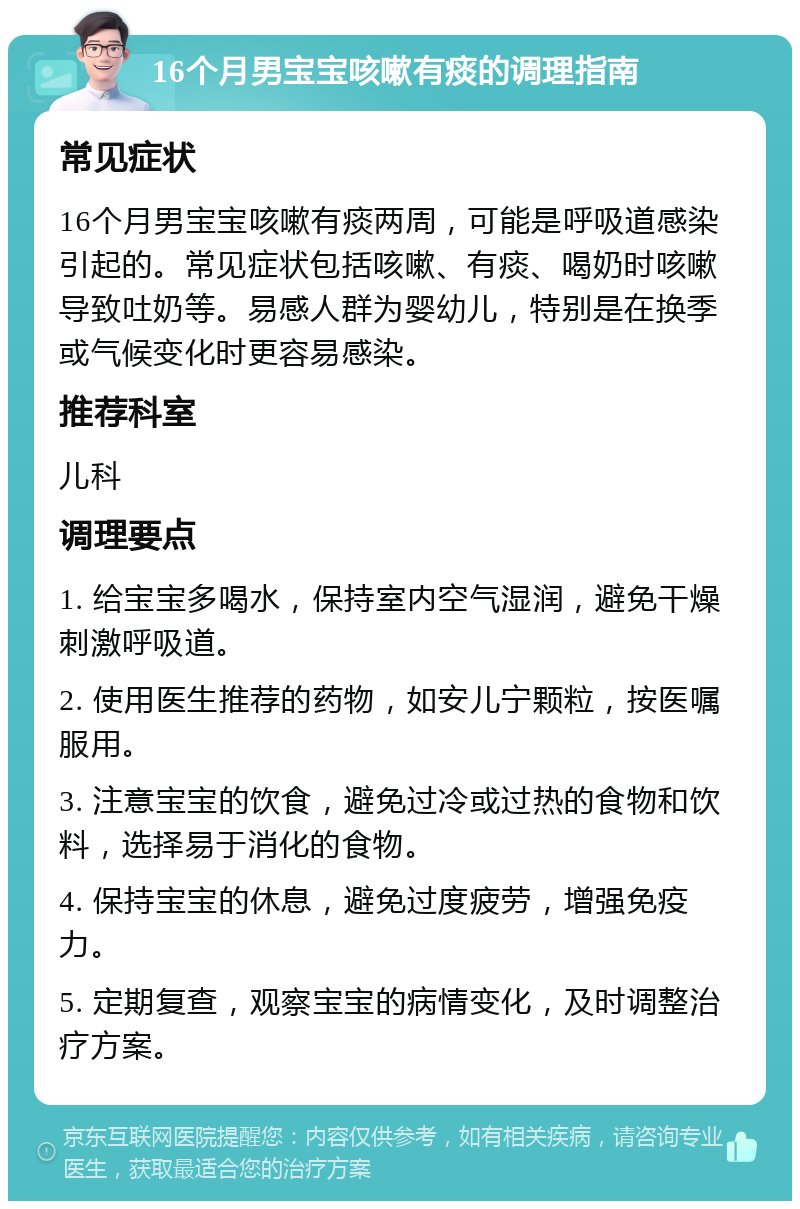 16个月男宝宝咳嗽有痰的调理指南 常见症状 16个月男宝宝咳嗽有痰两周，可能是呼吸道感染引起的。常见症状包括咳嗽、有痰、喝奶时咳嗽导致吐奶等。易感人群为婴幼儿，特别是在换季或气候变化时更容易感染。 推荐科室 儿科 调理要点 1. 给宝宝多喝水，保持室内空气湿润，避免干燥刺激呼吸道。 2. 使用医生推荐的药物，如安儿宁颗粒，按医嘱服用。 3. 注意宝宝的饮食，避免过冷或过热的食物和饮料，选择易于消化的食物。 4. 保持宝宝的休息，避免过度疲劳，增强免疫力。 5. 定期复查，观察宝宝的病情变化，及时调整治疗方案。