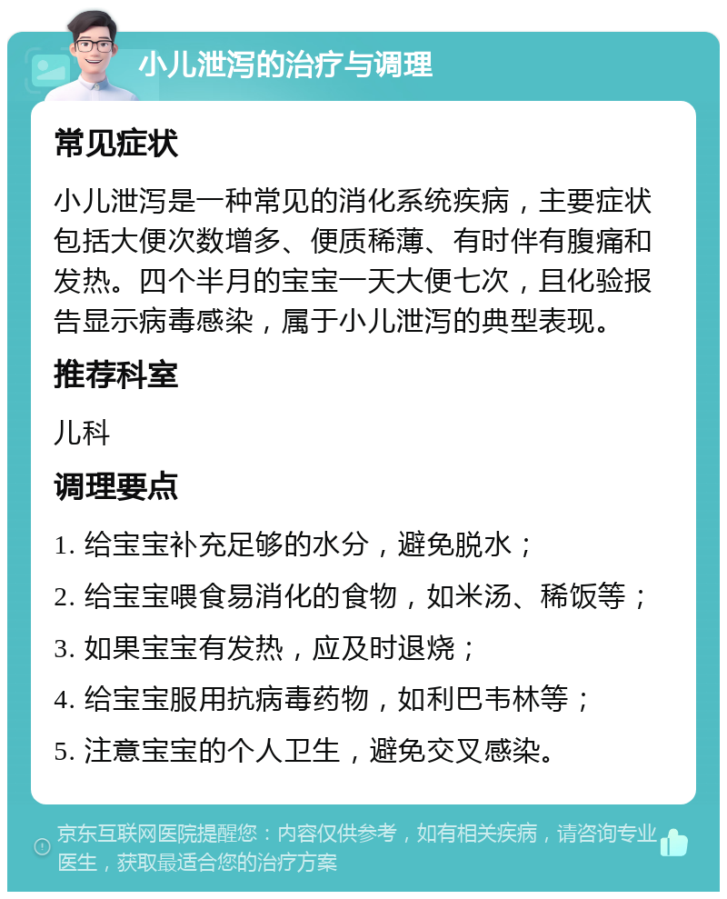 小儿泄泻的治疗与调理 常见症状 小儿泄泻是一种常见的消化系统疾病，主要症状包括大便次数增多、便质稀薄、有时伴有腹痛和发热。四个半月的宝宝一天大便七次，且化验报告显示病毒感染，属于小儿泄泻的典型表现。 推荐科室 儿科 调理要点 1. 给宝宝补充足够的水分，避免脱水； 2. 给宝宝喂食易消化的食物，如米汤、稀饭等； 3. 如果宝宝有发热，应及时退烧； 4. 给宝宝服用抗病毒药物，如利巴韦林等； 5. 注意宝宝的个人卫生，避免交叉感染。