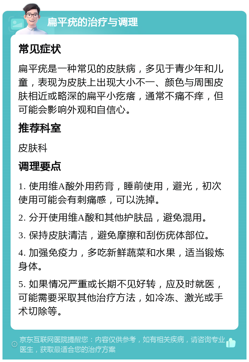 扁平疣的治疗与调理 常见症状 扁平疣是一种常见的皮肤病，多见于青少年和儿童，表现为皮肤上出现大小不一、颜色与周围皮肤相近或略深的扁平小疙瘩，通常不痛不痒，但可能会影响外观和自信心。 推荐科室 皮肤科 调理要点 1. 使用维A酸外用药膏，睡前使用，避光，初次使用可能会有刺痛感，可以洗掉。 2. 分开使用维A酸和其他护肤品，避免混用。 3. 保持皮肤清洁，避免摩擦和刮伤疣体部位。 4. 加强免疫力，多吃新鲜蔬菜和水果，适当锻炼身体。 5. 如果情况严重或长期不见好转，应及时就医，可能需要采取其他治疗方法，如冷冻、激光或手术切除等。