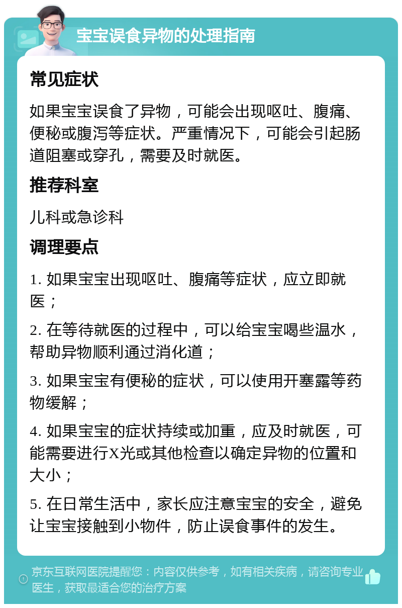 宝宝误食异物的处理指南 常见症状 如果宝宝误食了异物，可能会出现呕吐、腹痛、便秘或腹泻等症状。严重情况下，可能会引起肠道阻塞或穿孔，需要及时就医。 推荐科室 儿科或急诊科 调理要点 1. 如果宝宝出现呕吐、腹痛等症状，应立即就医； 2. 在等待就医的过程中，可以给宝宝喝些温水，帮助异物顺利通过消化道； 3. 如果宝宝有便秘的症状，可以使用开塞露等药物缓解； 4. 如果宝宝的症状持续或加重，应及时就医，可能需要进行X光或其他检查以确定异物的位置和大小； 5. 在日常生活中，家长应注意宝宝的安全，避免让宝宝接触到小物件，防止误食事件的发生。