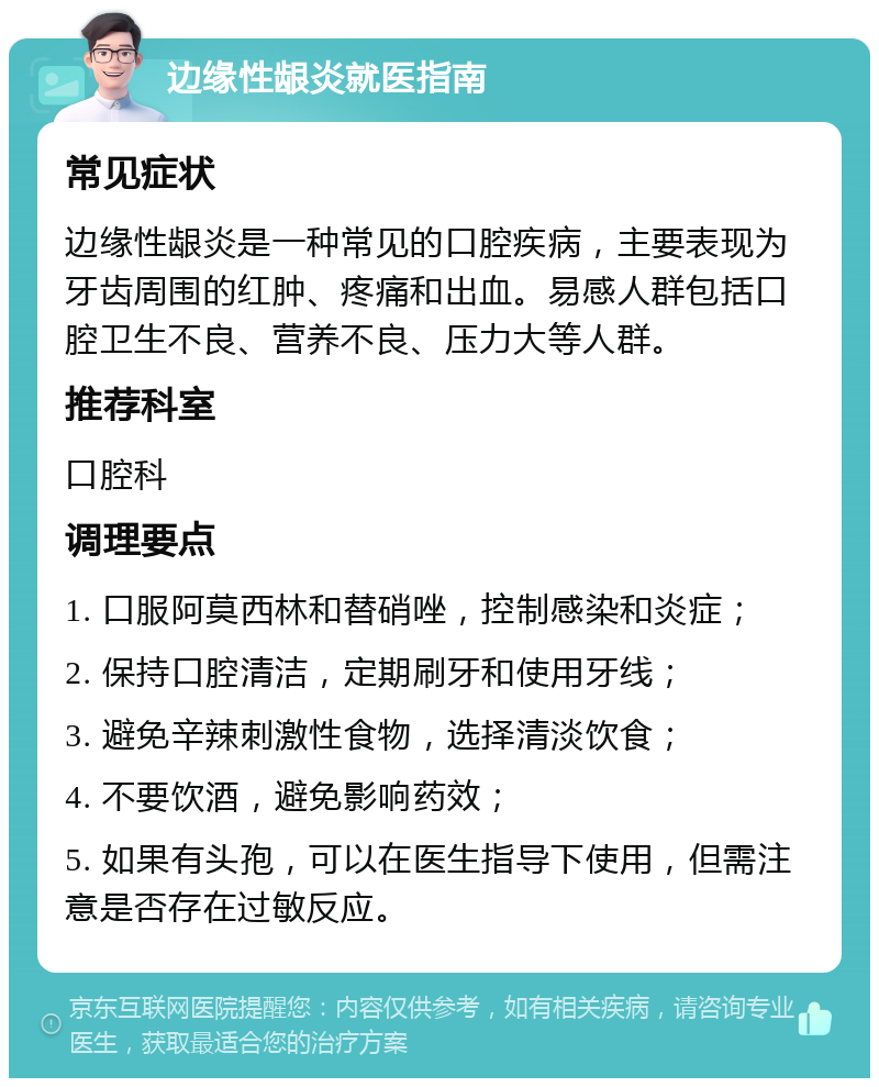 边缘性龈炎就医指南 常见症状 边缘性龈炎是一种常见的口腔疾病，主要表现为牙齿周围的红肿、疼痛和出血。易感人群包括口腔卫生不良、营养不良、压力大等人群。 推荐科室 口腔科 调理要点 1. 口服阿莫西林和替硝唑，控制感染和炎症； 2. 保持口腔清洁，定期刷牙和使用牙线； 3. 避免辛辣刺激性食物，选择清淡饮食； 4. 不要饮酒，避免影响药效； 5. 如果有头孢，可以在医生指导下使用，但需注意是否存在过敏反应。