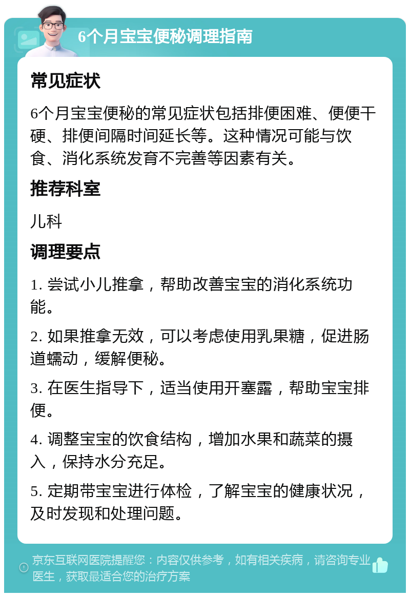 6个月宝宝便秘调理指南 常见症状 6个月宝宝便秘的常见症状包括排便困难、便便干硬、排便间隔时间延长等。这种情况可能与饮食、消化系统发育不完善等因素有关。 推荐科室 儿科 调理要点 1. 尝试小儿推拿，帮助改善宝宝的消化系统功能。 2. 如果推拿无效，可以考虑使用乳果糖，促进肠道蠕动，缓解便秘。 3. 在医生指导下，适当使用开塞露，帮助宝宝排便。 4. 调整宝宝的饮食结构，增加水果和蔬菜的摄入，保持水分充足。 5. 定期带宝宝进行体检，了解宝宝的健康状况，及时发现和处理问题。