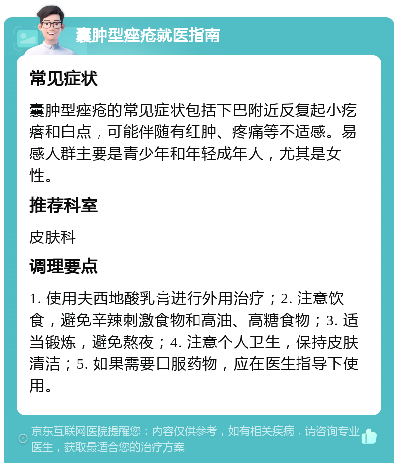 囊肿型痤疮就医指南 常见症状 囊肿型痤疮的常见症状包括下巴附近反复起小疙瘩和白点，可能伴随有红肿、疼痛等不适感。易感人群主要是青少年和年轻成年人，尤其是女性。 推荐科室 皮肤科 调理要点 1. 使用夫西地酸乳膏进行外用治疗；2. 注意饮食，避免辛辣刺激食物和高油、高糖食物；3. 适当锻炼，避免熬夜；4. 注意个人卫生，保持皮肤清洁；5. 如果需要口服药物，应在医生指导下使用。