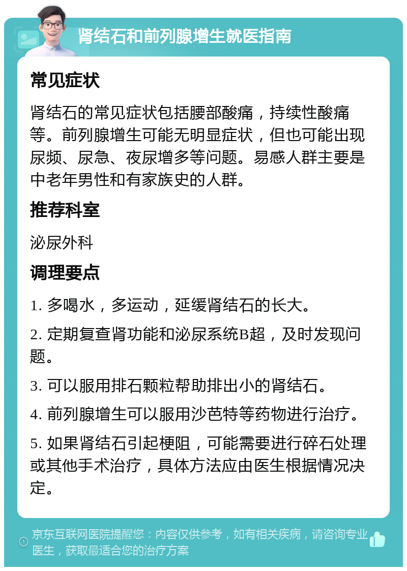 肾结石和前列腺增生就医指南 常见症状 肾结石的常见症状包括腰部酸痛，持续性酸痛等。前列腺增生可能无明显症状，但也可能出现尿频、尿急、夜尿增多等问题。易感人群主要是中老年男性和有家族史的人群。 推荐科室 泌尿外科 调理要点 1. 多喝水，多运动，延缓肾结石的长大。 2. 定期复查肾功能和泌尿系统B超，及时发现问题。 3. 可以服用排石颗粒帮助排出小的肾结石。 4. 前列腺增生可以服用沙芭特等药物进行治疗。 5. 如果肾结石引起梗阻，可能需要进行碎石处理或其他手术治疗，具体方法应由医生根据情况决定。