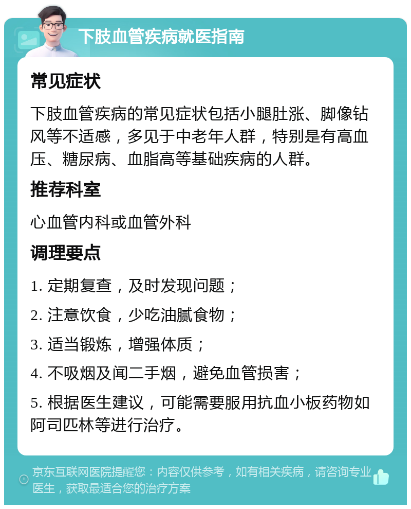 下肢血管疾病就医指南 常见症状 下肢血管疾病的常见症状包括小腿肚涨、脚像钻风等不适感，多见于中老年人群，特别是有高血压、糖尿病、血脂高等基础疾病的人群。 推荐科室 心血管内科或血管外科 调理要点 1. 定期复查，及时发现问题； 2. 注意饮食，少吃油腻食物； 3. 适当锻炼，增强体质； 4. 不吸烟及闻二手烟，避免血管损害； 5. 根据医生建议，可能需要服用抗血小板药物如阿司匹林等进行治疗。