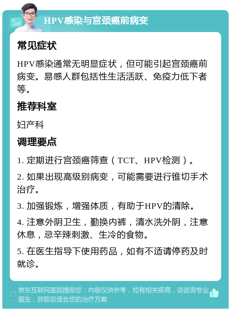 HPV感染与宫颈癌前病变 常见症状 HPV感染通常无明显症状，但可能引起宫颈癌前病变。易感人群包括性生活活跃、免疫力低下者等。 推荐科室 妇产科 调理要点 1. 定期进行宫颈癌筛查（TCT、HPV检测）。 2. 如果出现高级别病变，可能需要进行锥切手术治疗。 3. 加强锻炼，增强体质，有助于HPV的清除。 4. 注意外阴卫生，勤换内裤，清水洗外阴，注意休息，忌辛辣刺激、生冷的食物。 5. 在医生指导下使用药品，如有不适请停药及时就诊。