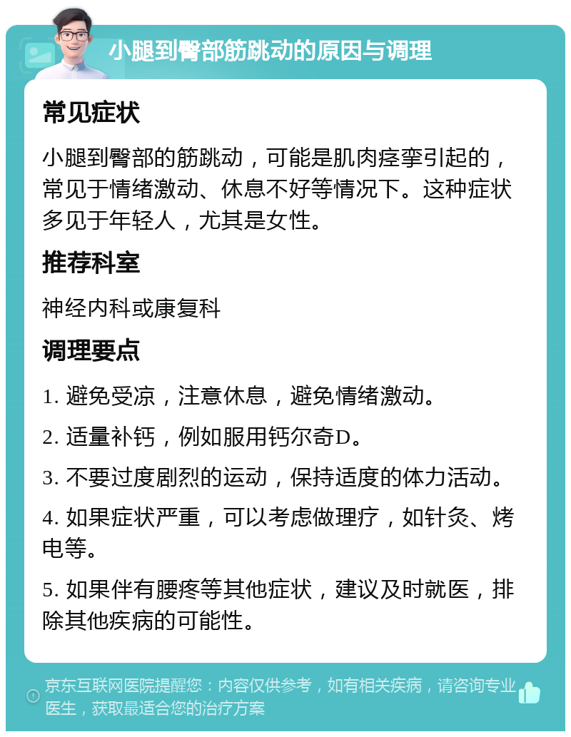 小腿到臀部筋跳动的原因与调理 常见症状 小腿到臀部的筋跳动，可能是肌肉痉挛引起的，常见于情绪激动、休息不好等情况下。这种症状多见于年轻人，尤其是女性。 推荐科室 神经内科或康复科 调理要点 1. 避免受凉，注意休息，避免情绪激动。 2. 适量补钙，例如服用钙尔奇D。 3. 不要过度剧烈的运动，保持适度的体力活动。 4. 如果症状严重，可以考虑做理疗，如针灸、烤电等。 5. 如果伴有腰疼等其他症状，建议及时就医，排除其他疾病的可能性。