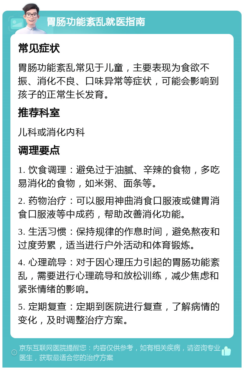 胃肠功能紊乱就医指南 常见症状 胃肠功能紊乱常见于儿童，主要表现为食欲不振、消化不良、口味异常等症状，可能会影响到孩子的正常生长发育。 推荐科室 儿科或消化内科 调理要点 1. 饮食调理：避免过于油腻、辛辣的食物，多吃易消化的食物，如米粥、面条等。 2. 药物治疗：可以服用神曲消食口服液或健胃消食口服液等中成药，帮助改善消化功能。 3. 生活习惯：保持规律的作息时间，避免熬夜和过度劳累，适当进行户外活动和体育锻炼。 4. 心理疏导：对于因心理压力引起的胃肠功能紊乱，需要进行心理疏导和放松训练，减少焦虑和紧张情绪的影响。 5. 定期复查：定期到医院进行复查，了解病情的变化，及时调整治疗方案。