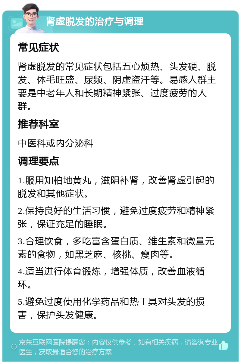 肾虚脱发的治疗与调理 常见症状 肾虚脱发的常见症状包括五心烦热、头发硬、脱发、体毛旺盛、尿频、阴虚盗汗等。易感人群主要是中老年人和长期精神紧张、过度疲劳的人群。 推荐科室 中医科或内分泌科 调理要点 1.服用知柏地黄丸，滋阴补肾，改善肾虚引起的脱发和其他症状。 2.保持良好的生活习惯，避免过度疲劳和精神紧张，保证充足的睡眠。 3.合理饮食，多吃富含蛋白质、维生素和微量元素的食物，如黑芝麻、核桃、瘦肉等。 4.适当进行体育锻炼，增强体质，改善血液循环。 5.避免过度使用化学药品和热工具对头发的损害，保护头发健康。