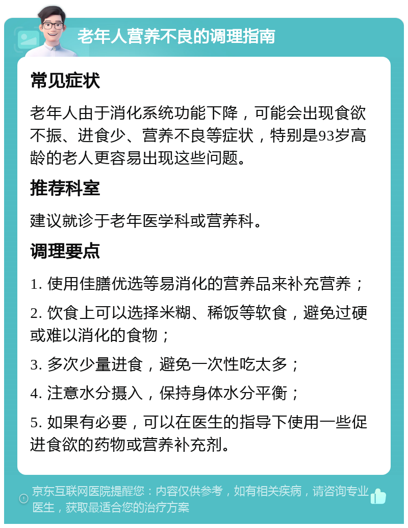 老年人营养不良的调理指南 常见症状 老年人由于消化系统功能下降，可能会出现食欲不振、进食少、营养不良等症状，特别是93岁高龄的老人更容易出现这些问题。 推荐科室 建议就诊于老年医学科或营养科。 调理要点 1. 使用佳膳优选等易消化的营养品来补充营养； 2. 饮食上可以选择米糊、稀饭等软食，避免过硬或难以消化的食物； 3. 多次少量进食，避免一次性吃太多； 4. 注意水分摄入，保持身体水分平衡； 5. 如果有必要，可以在医生的指导下使用一些促进食欲的药物或营养补充剂。