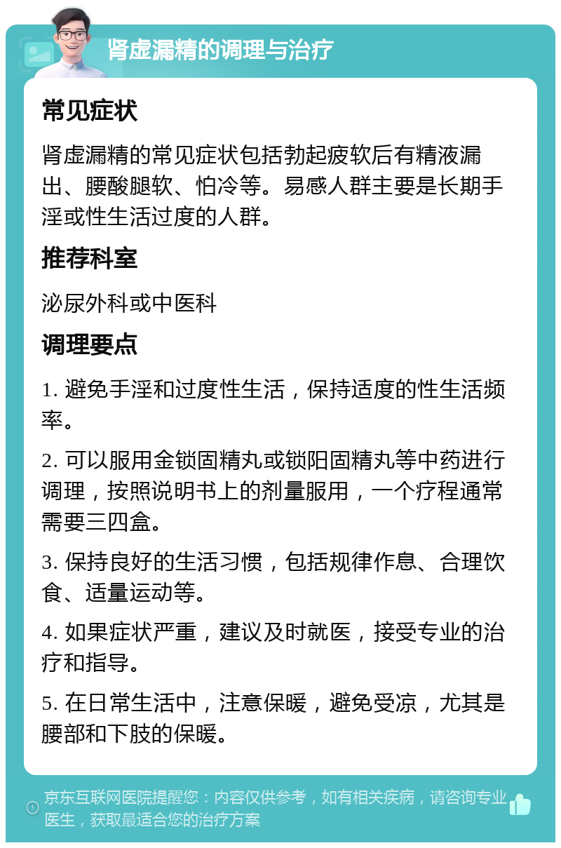 肾虚漏精的调理与治疗 常见症状 肾虚漏精的常见症状包括勃起疲软后有精液漏出、腰酸腿软、怕冷等。易感人群主要是长期手淫或性生活过度的人群。 推荐科室 泌尿外科或中医科 调理要点 1. 避免手淫和过度性生活，保持适度的性生活频率。 2. 可以服用金锁固精丸或锁阳固精丸等中药进行调理，按照说明书上的剂量服用，一个疗程通常需要三四盒。 3. 保持良好的生活习惯，包括规律作息、合理饮食、适量运动等。 4. 如果症状严重，建议及时就医，接受专业的治疗和指导。 5. 在日常生活中，注意保暖，避免受凉，尤其是腰部和下肢的保暖。