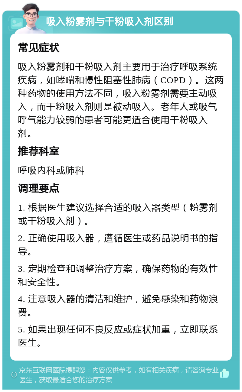 吸入粉雾剂与干粉吸入剂区别 常见症状 吸入粉雾剂和干粉吸入剂主要用于治疗呼吸系统疾病，如哮喘和慢性阻塞性肺病（COPD）。这两种药物的使用方法不同，吸入粉雾剂需要主动吸入，而干粉吸入剂则是被动吸入。老年人或吸气呼气能力较弱的患者可能更适合使用干粉吸入剂。 推荐科室 呼吸内科或肺科 调理要点 1. 根据医生建议选择合适的吸入器类型（粉雾剂或干粉吸入剂）。 2. 正确使用吸入器，遵循医生或药品说明书的指导。 3. 定期检查和调整治疗方案，确保药物的有效性和安全性。 4. 注意吸入器的清洁和维护，避免感染和药物浪费。 5. 如果出现任何不良反应或症状加重，立即联系医生。