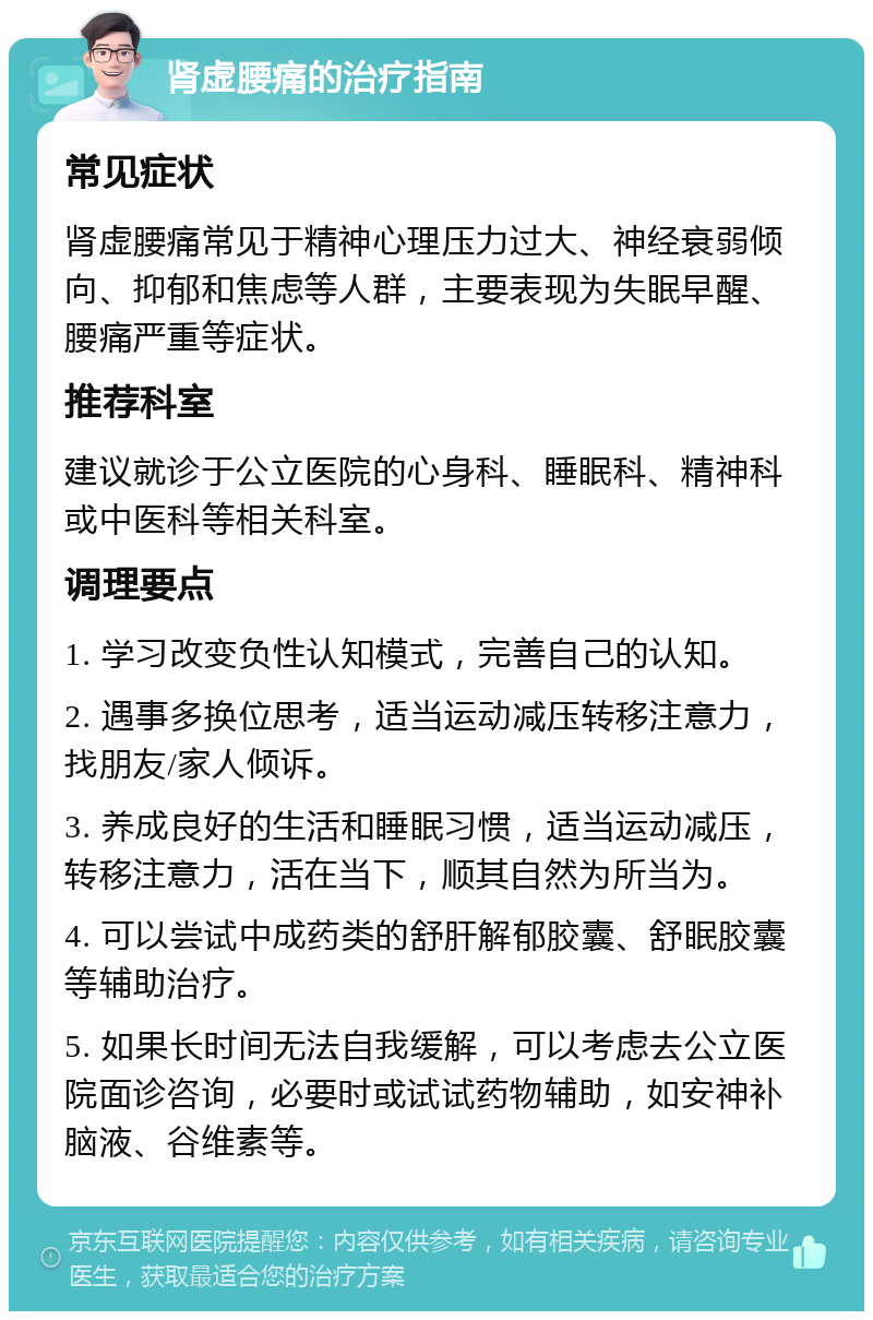 肾虚腰痛的治疗指南 常见症状 肾虚腰痛常见于精神心理压力过大、神经衰弱倾向、抑郁和焦虑等人群，主要表现为失眠早醒、腰痛严重等症状。 推荐科室 建议就诊于公立医院的心身科、睡眠科、精神科或中医科等相关科室。 调理要点 1. 学习改变负性认知模式，完善自己的认知。 2. 遇事多换位思考，适当运动减压转移注意力，找朋友/家人倾诉。 3. 养成良好的生活和睡眠习惯，适当运动减压，转移注意力，活在当下，顺其自然为所当为。 4. 可以尝试中成药类的舒肝解郁胶囊、舒眠胶囊等辅助治疗。 5. 如果长时间无法自我缓解，可以考虑去公立医院面诊咨询，必要时或试试药物辅助，如安神补脑液、谷维素等。