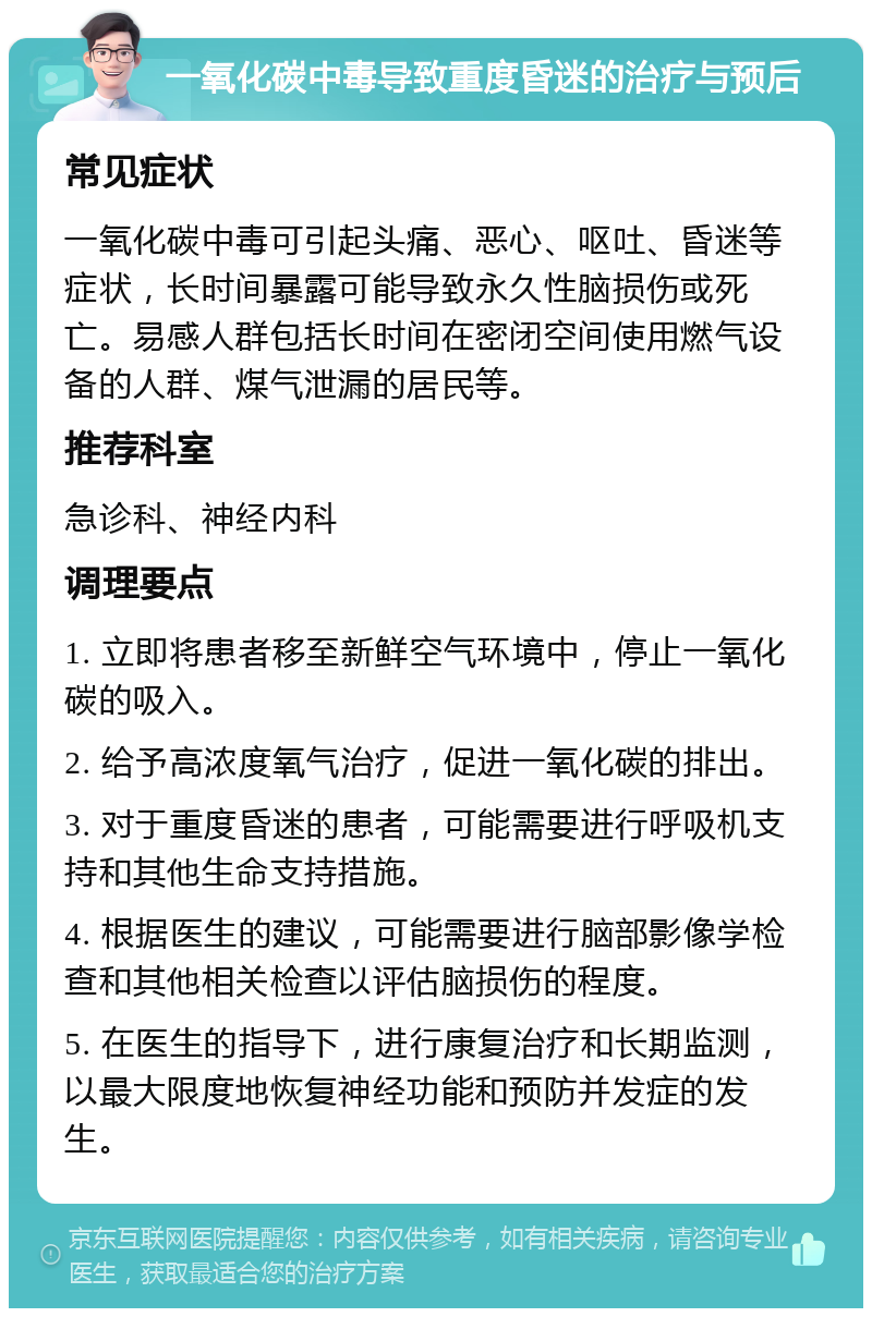 一氧化碳中毒导致重度昏迷的治疗与预后 常见症状 一氧化碳中毒可引起头痛、恶心、呕吐、昏迷等症状，长时间暴露可能导致永久性脑损伤或死亡。易感人群包括长时间在密闭空间使用燃气设备的人群、煤气泄漏的居民等。 推荐科室 急诊科、神经内科 调理要点 1. 立即将患者移至新鲜空气环境中，停止一氧化碳的吸入。 2. 给予高浓度氧气治疗，促进一氧化碳的排出。 3. 对于重度昏迷的患者，可能需要进行呼吸机支持和其他生命支持措施。 4. 根据医生的建议，可能需要进行脑部影像学检查和其他相关检查以评估脑损伤的程度。 5. 在医生的指导下，进行康复治疗和长期监测，以最大限度地恢复神经功能和预防并发症的发生。