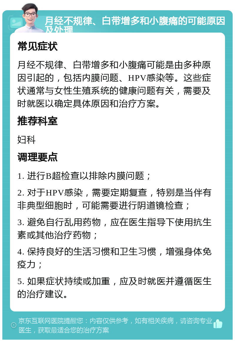 月经不规律、白带增多和小腹痛的可能原因及处理 常见症状 月经不规律、白带增多和小腹痛可能是由多种原因引起的，包括内膜问题、HPV感染等。这些症状通常与女性生殖系统的健康问题有关，需要及时就医以确定具体原因和治疗方案。 推荐科室 妇科 调理要点 1. 进行B超检查以排除内膜问题； 2. 对于HPV感染，需要定期复查，特别是当伴有非典型细胞时，可能需要进行阴道镜检查； 3. 避免自行乱用药物，应在医生指导下使用抗生素或其他治疗药物； 4. 保持良好的生活习惯和卫生习惯，增强身体免疫力； 5. 如果症状持续或加重，应及时就医并遵循医生的治疗建议。