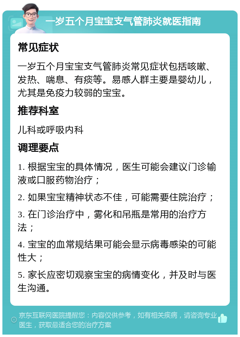 一岁五个月宝宝支气管肺炎就医指南 常见症状 一岁五个月宝宝支气管肺炎常见症状包括咳嗽、发热、喘息、有痰等。易感人群主要是婴幼儿，尤其是免疫力较弱的宝宝。 推荐科室 儿科或呼吸内科 调理要点 1. 根据宝宝的具体情况，医生可能会建议门诊输液或口服药物治疗； 2. 如果宝宝精神状态不佳，可能需要住院治疗； 3. 在门诊治疗中，雾化和吊瓶是常用的治疗方法； 4. 宝宝的血常规结果可能会显示病毒感染的可能性大； 5. 家长应密切观察宝宝的病情变化，并及时与医生沟通。