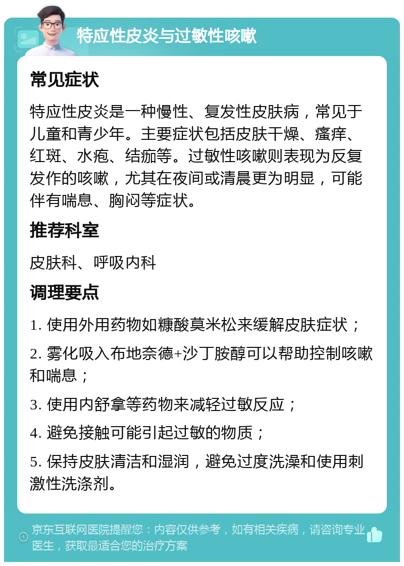 特应性皮炎与过敏性咳嗽 常见症状 特应性皮炎是一种慢性、复发性皮肤病，常见于儿童和青少年。主要症状包括皮肤干燥、瘙痒、红斑、水疱、结痂等。过敏性咳嗽则表现为反复发作的咳嗽，尤其在夜间或清晨更为明显，可能伴有喘息、胸闷等症状。 推荐科室 皮肤科、呼吸内科 调理要点 1. 使用外用药物如糠酸莫米松来缓解皮肤症状； 2. 雾化吸入布地奈德+沙丁胺醇可以帮助控制咳嗽和喘息； 3. 使用内舒拿等药物来减轻过敏反应； 4. 避免接触可能引起过敏的物质； 5. 保持皮肤清洁和湿润，避免过度洗澡和使用刺激性洗涤剂。