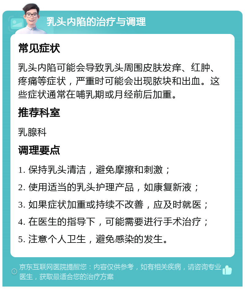 乳头内陷的治疗与调理 常见症状 乳头内陷可能会导致乳头周围皮肤发痒、红肿、疼痛等症状，严重时可能会出现脓块和出血。这些症状通常在哺乳期或月经前后加重。 推荐科室 乳腺科 调理要点 1. 保持乳头清洁，避免摩擦和刺激； 2. 使用适当的乳头护理产品，如康复新液； 3. 如果症状加重或持续不改善，应及时就医； 4. 在医生的指导下，可能需要进行手术治疗； 5. 注意个人卫生，避免感染的发生。