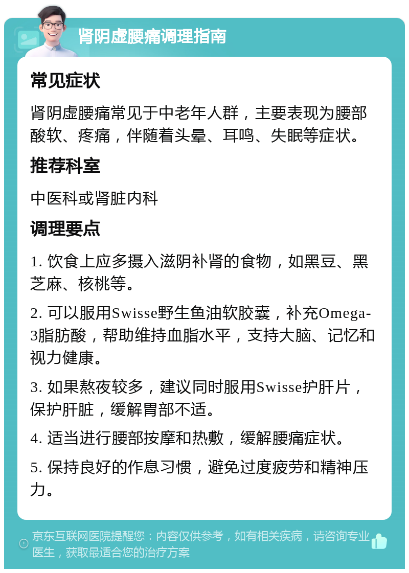 肾阴虚腰痛调理指南 常见症状 肾阴虚腰痛常见于中老年人群，主要表现为腰部酸软、疼痛，伴随着头晕、耳鸣、失眠等症状。 推荐科室 中医科或肾脏内科 调理要点 1. 饮食上应多摄入滋阴补肾的食物，如黑豆、黑芝麻、核桃等。 2. 可以服用Swisse野生鱼油软胶囊，补充Omega-3脂肪酸，帮助维持血脂水平，支持大脑、记忆和视力健康。 3. 如果熬夜较多，建议同时服用Swisse护肝片，保护肝脏，缓解胃部不适。 4. 适当进行腰部按摩和热敷，缓解腰痛症状。 5. 保持良好的作息习惯，避免过度疲劳和精神压力。