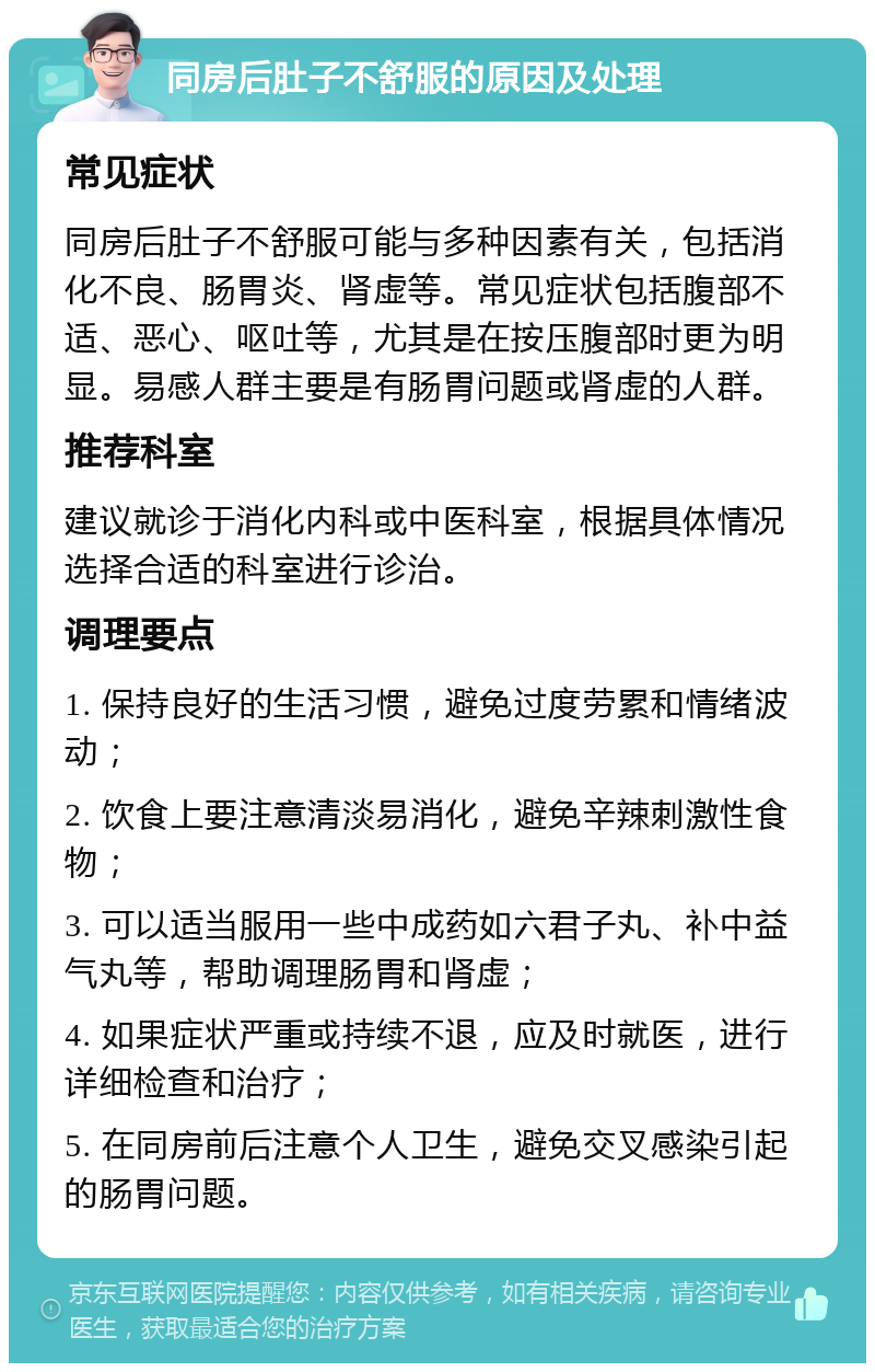 同房后肚子不舒服的原因及处理 常见症状 同房后肚子不舒服可能与多种因素有关，包括消化不良、肠胃炎、肾虚等。常见症状包括腹部不适、恶心、呕吐等，尤其是在按压腹部时更为明显。易感人群主要是有肠胃问题或肾虚的人群。 推荐科室 建议就诊于消化内科或中医科室，根据具体情况选择合适的科室进行诊治。 调理要点 1. 保持良好的生活习惯，避免过度劳累和情绪波动； 2. 饮食上要注意清淡易消化，避免辛辣刺激性食物； 3. 可以适当服用一些中成药如六君子丸、补中益气丸等，帮助调理肠胃和肾虚； 4. 如果症状严重或持续不退，应及时就医，进行详细检查和治疗； 5. 在同房前后注意个人卫生，避免交叉感染引起的肠胃问题。