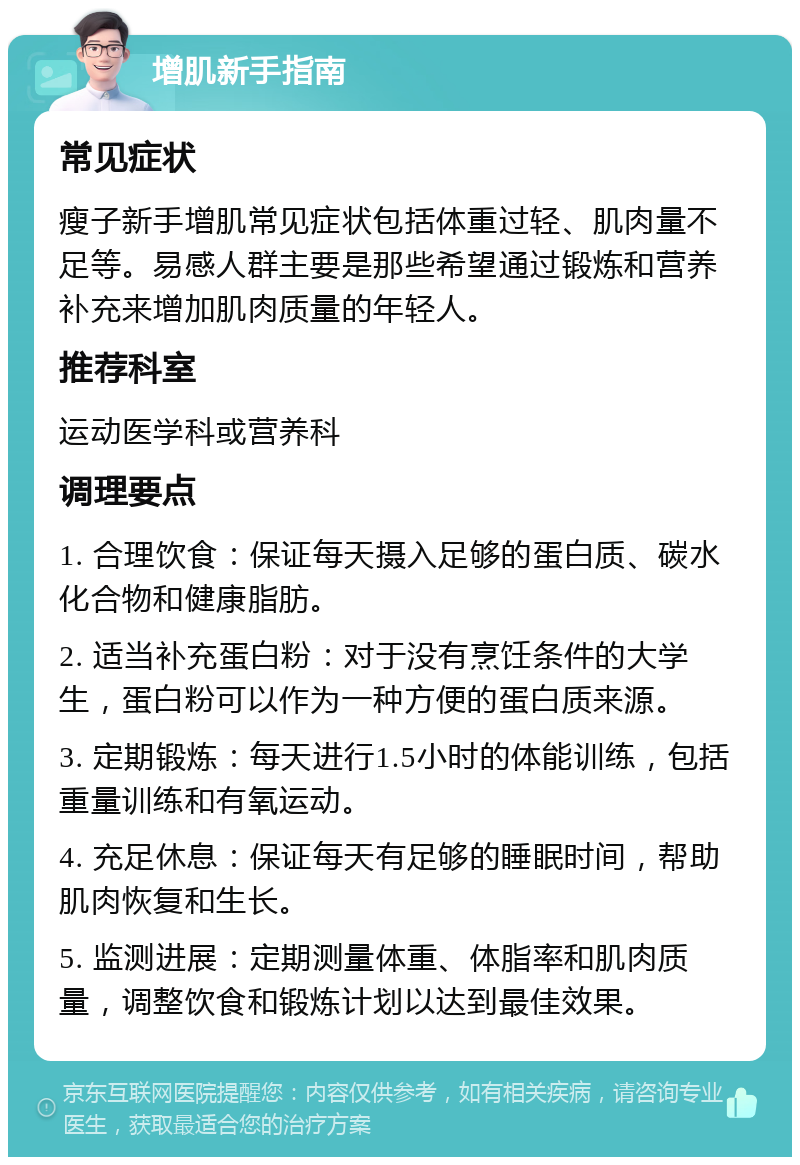 增肌新手指南 常见症状 瘦子新手增肌常见症状包括体重过轻、肌肉量不足等。易感人群主要是那些希望通过锻炼和营养补充来增加肌肉质量的年轻人。 推荐科室 运动医学科或营养科 调理要点 1. 合理饮食：保证每天摄入足够的蛋白质、碳水化合物和健康脂肪。 2. 适当补充蛋白粉：对于没有烹饪条件的大学生，蛋白粉可以作为一种方便的蛋白质来源。 3. 定期锻炼：每天进行1.5小时的体能训练，包括重量训练和有氧运动。 4. 充足休息：保证每天有足够的睡眠时间，帮助肌肉恢复和生长。 5. 监测进展：定期测量体重、体脂率和肌肉质量，调整饮食和锻炼计划以达到最佳效果。