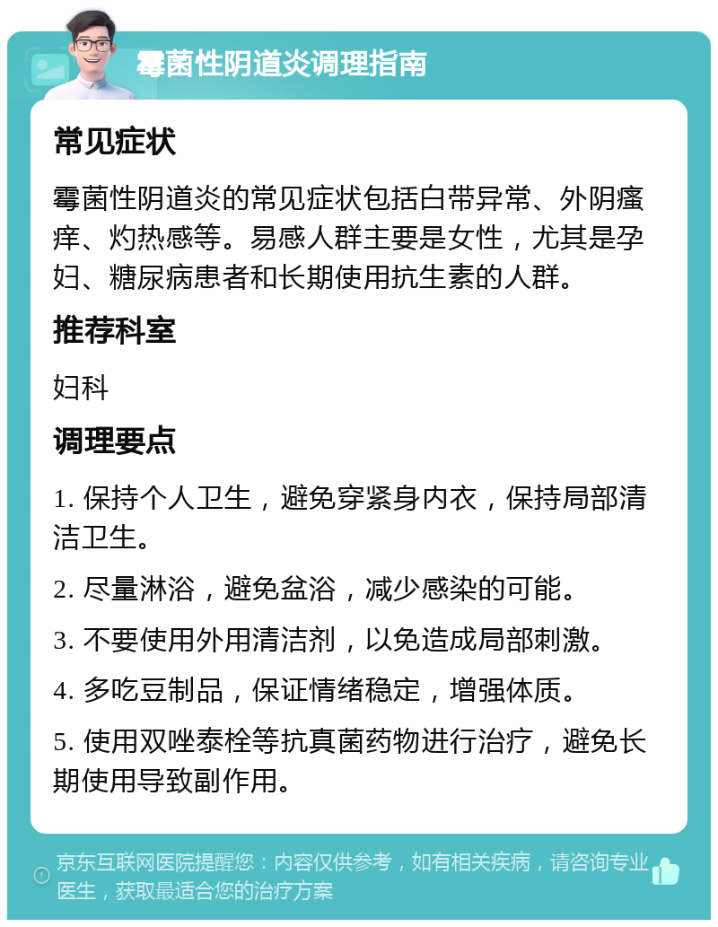 霉菌性阴道炎调理指南 常见症状 霉菌性阴道炎的常见症状包括白带异常、外阴瘙痒、灼热感等。易感人群主要是女性，尤其是孕妇、糖尿病患者和长期使用抗生素的人群。 推荐科室 妇科 调理要点 1. 保持个人卫生，避免穿紧身内衣，保持局部清洁卫生。 2. 尽量淋浴，避免盆浴，减少感染的可能。 3. 不要使用外用清洁剂，以免造成局部刺激。 4. 多吃豆制品，保证情绪稳定，增强体质。 5. 使用双唑泰栓等抗真菌药物进行治疗，避免长期使用导致副作用。