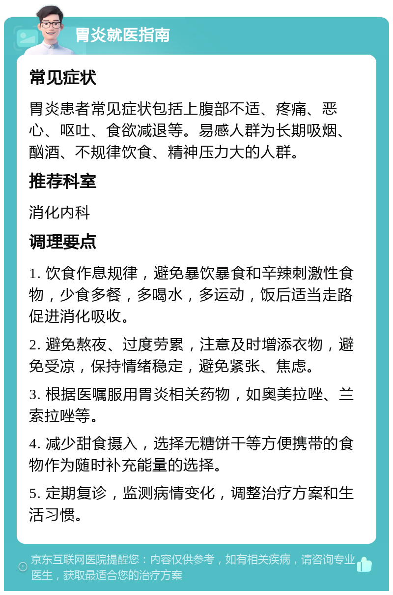 胃炎就医指南 常见症状 胃炎患者常见症状包括上腹部不适、疼痛、恶心、呕吐、食欲减退等。易感人群为长期吸烟、酗酒、不规律饮食、精神压力大的人群。 推荐科室 消化内科 调理要点 1. 饮食作息规律，避免暴饮暴食和辛辣刺激性食物，少食多餐，多喝水，多运动，饭后适当走路促进消化吸收。 2. 避免熬夜、过度劳累，注意及时增添衣物，避免受凉，保持情绪稳定，避免紧张、焦虑。 3. 根据医嘱服用胃炎相关药物，如奥美拉唑、兰索拉唑等。 4. 减少甜食摄入，选择无糖饼干等方便携带的食物作为随时补充能量的选择。 5. 定期复诊，监测病情变化，调整治疗方案和生活习惯。