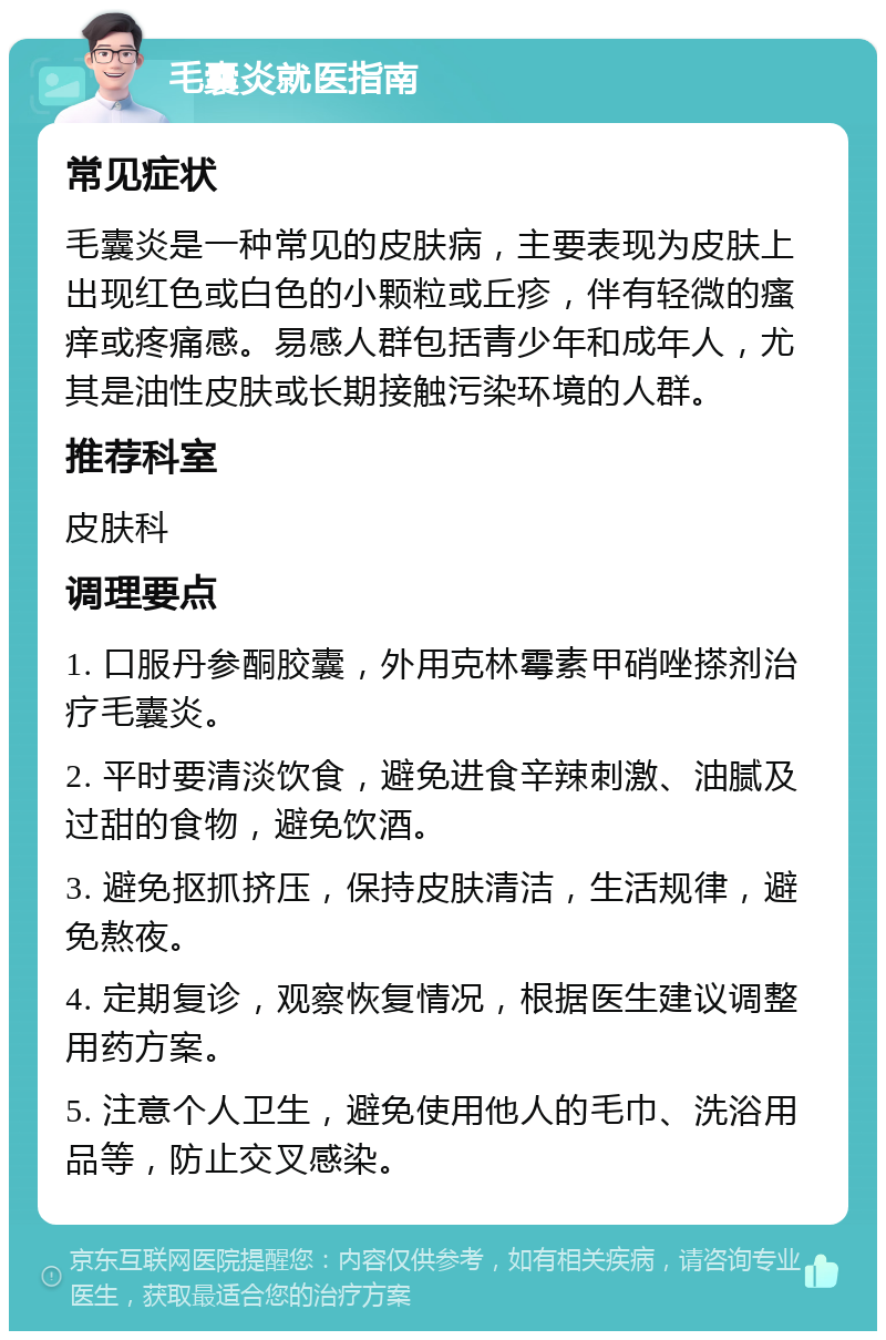 毛囊炎就医指南 常见症状 毛囊炎是一种常见的皮肤病，主要表现为皮肤上出现红色或白色的小颗粒或丘疹，伴有轻微的瘙痒或疼痛感。易感人群包括青少年和成年人，尤其是油性皮肤或长期接触污染环境的人群。 推荐科室 皮肤科 调理要点 1. 口服丹参酮胶囊，外用克林霉素甲硝唑搽剂治疗毛囊炎。 2. 平时要清淡饮食，避免进食辛辣刺激、油腻及过甜的食物，避免饮酒。 3. 避免抠抓挤压，保持皮肤清洁，生活规律，避免熬夜。 4. 定期复诊，观察恢复情况，根据医生建议调整用药方案。 5. 注意个人卫生，避免使用他人的毛巾、洗浴用品等，防止交叉感染。