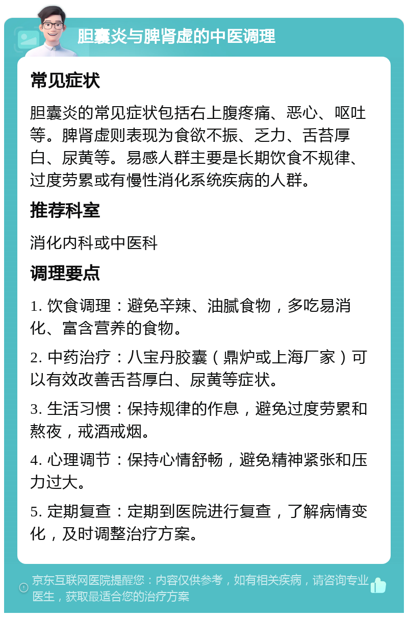 胆囊炎与脾肾虚的中医调理 常见症状 胆囊炎的常见症状包括右上腹疼痛、恶心、呕吐等。脾肾虚则表现为食欲不振、乏力、舌苔厚白、尿黄等。易感人群主要是长期饮食不规律、过度劳累或有慢性消化系统疾病的人群。 推荐科室 消化内科或中医科 调理要点 1. 饮食调理：避免辛辣、油腻食物，多吃易消化、富含营养的食物。 2. 中药治疗：八宝丹胶囊（鼎炉或上海厂家）可以有效改善舌苔厚白、尿黄等症状。 3. 生活习惯：保持规律的作息，避免过度劳累和熬夜，戒酒戒烟。 4. 心理调节：保持心情舒畅，避免精神紧张和压力过大。 5. 定期复查：定期到医院进行复查，了解病情变化，及时调整治疗方案。