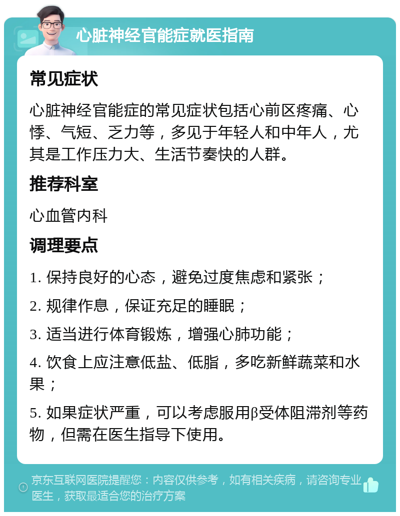 心脏神经官能症就医指南 常见症状 心脏神经官能症的常见症状包括心前区疼痛、心悸、气短、乏力等，多见于年轻人和中年人，尤其是工作压力大、生活节奏快的人群。 推荐科室 心血管内科 调理要点 1. 保持良好的心态，避免过度焦虑和紧张； 2. 规律作息，保证充足的睡眠； 3. 适当进行体育锻炼，增强心肺功能； 4. 饮食上应注意低盐、低脂，多吃新鲜蔬菜和水果； 5. 如果症状严重，可以考虑服用β受体阻滞剂等药物，但需在医生指导下使用。