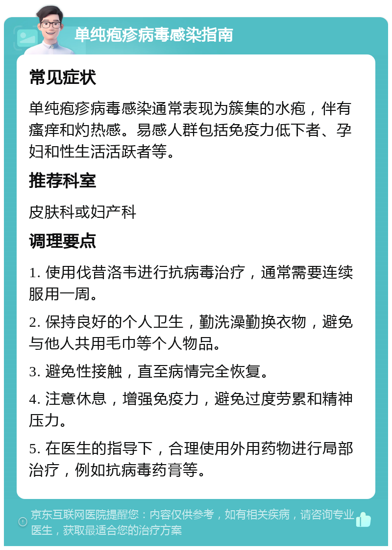 单纯疱疹病毒感染指南 常见症状 单纯疱疹病毒感染通常表现为簇集的水疱，伴有瘙痒和灼热感。易感人群包括免疫力低下者、孕妇和性生活活跃者等。 推荐科室 皮肤科或妇产科 调理要点 1. 使用伐昔洛韦进行抗病毒治疗，通常需要连续服用一周。 2. 保持良好的个人卫生，勤洗澡勤换衣物，避免与他人共用毛巾等个人物品。 3. 避免性接触，直至病情完全恢复。 4. 注意休息，增强免疫力，避免过度劳累和精神压力。 5. 在医生的指导下，合理使用外用药物进行局部治疗，例如抗病毒药膏等。