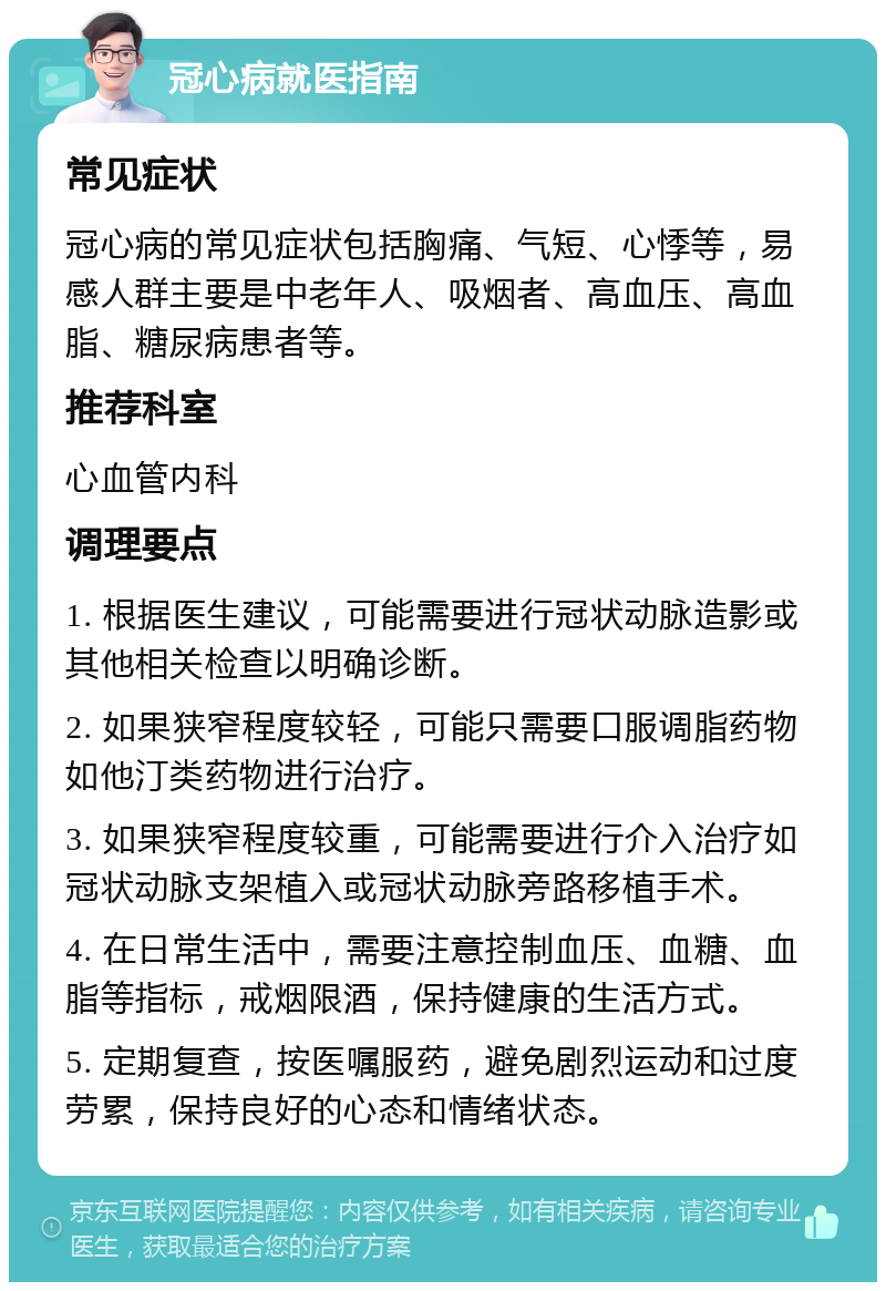 冠心病就医指南 常见症状 冠心病的常见症状包括胸痛、气短、心悸等，易感人群主要是中老年人、吸烟者、高血压、高血脂、糖尿病患者等。 推荐科室 心血管内科 调理要点 1. 根据医生建议，可能需要进行冠状动脉造影或其他相关检查以明确诊断。 2. 如果狭窄程度较轻，可能只需要口服调脂药物如他汀类药物进行治疗。 3. 如果狭窄程度较重，可能需要进行介入治疗如冠状动脉支架植入或冠状动脉旁路移植手术。 4. 在日常生活中，需要注意控制血压、血糖、血脂等指标，戒烟限酒，保持健康的生活方式。 5. 定期复查，按医嘱服药，避免剧烈运动和过度劳累，保持良好的心态和情绪状态。