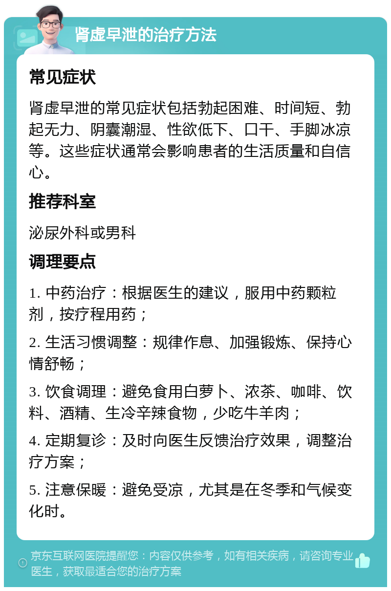 肾虚早泄的治疗方法 常见症状 肾虚早泄的常见症状包括勃起困难、时间短、勃起无力、阴囊潮湿、性欲低下、口干、手脚冰凉等。这些症状通常会影响患者的生活质量和自信心。 推荐科室 泌尿外科或男科 调理要点 1. 中药治疗：根据医生的建议，服用中药颗粒剂，按疗程用药； 2. 生活习惯调整：规律作息、加强锻炼、保持心情舒畅； 3. 饮食调理：避免食用白萝卜、浓茶、咖啡、饮料、酒精、生冷辛辣食物，少吃牛羊肉； 4. 定期复诊：及时向医生反馈治疗效果，调整治疗方案； 5. 注意保暖：避免受凉，尤其是在冬季和气候变化时。