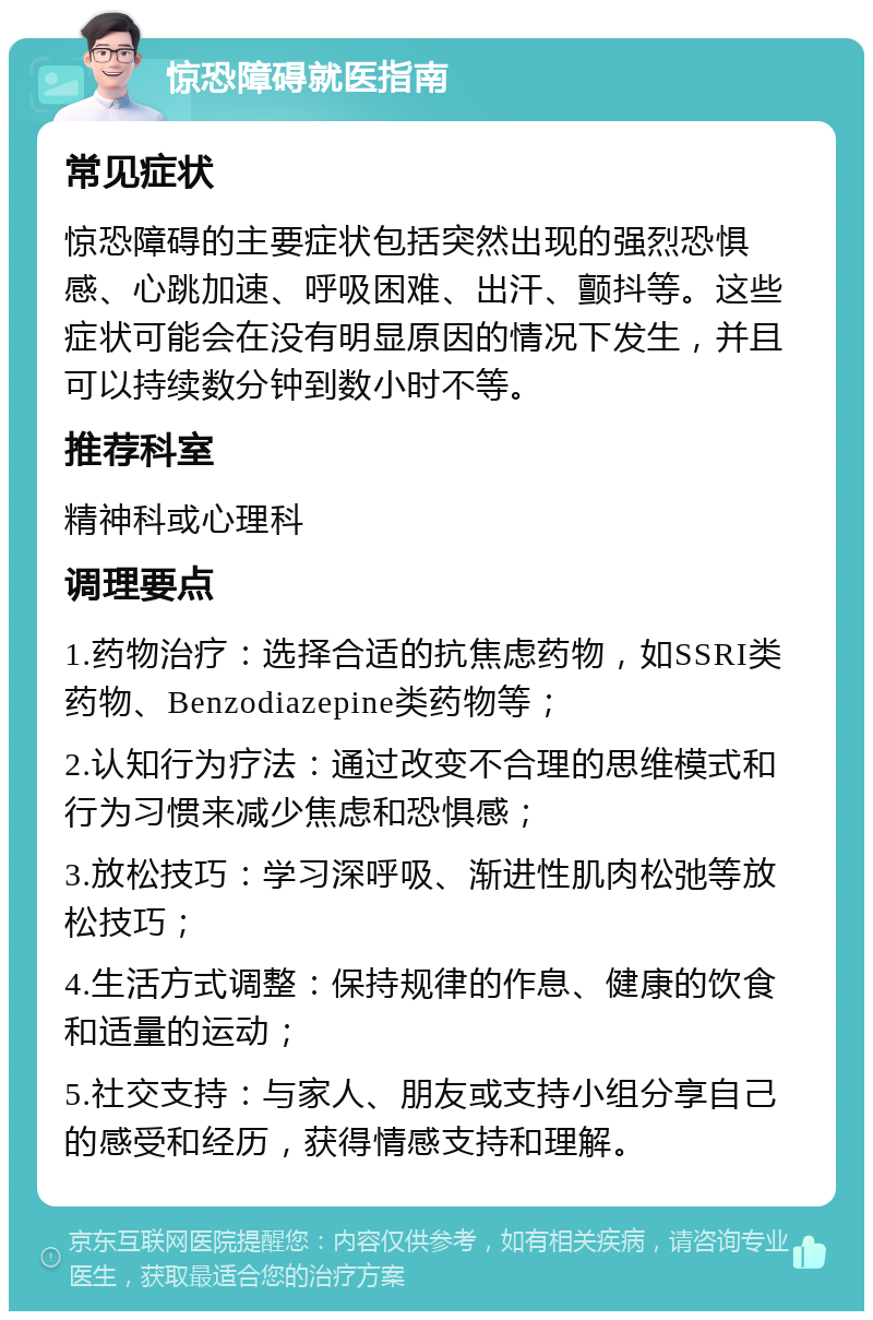 惊恐障碍就医指南 常见症状 惊恐障碍的主要症状包括突然出现的强烈恐惧感、心跳加速、呼吸困难、出汗、颤抖等。这些症状可能会在没有明显原因的情况下发生，并且可以持续数分钟到数小时不等。 推荐科室 精神科或心理科 调理要点 1.药物治疗：选择合适的抗焦虑药物，如SSRI类药物、Benzodiazepine类药物等； 2.认知行为疗法：通过改变不合理的思维模式和行为习惯来减少焦虑和恐惧感； 3.放松技巧：学习深呼吸、渐进性肌肉松弛等放松技巧； 4.生活方式调整：保持规律的作息、健康的饮食和适量的运动； 5.社交支持：与家人、朋友或支持小组分享自己的感受和经历，获得情感支持和理解。