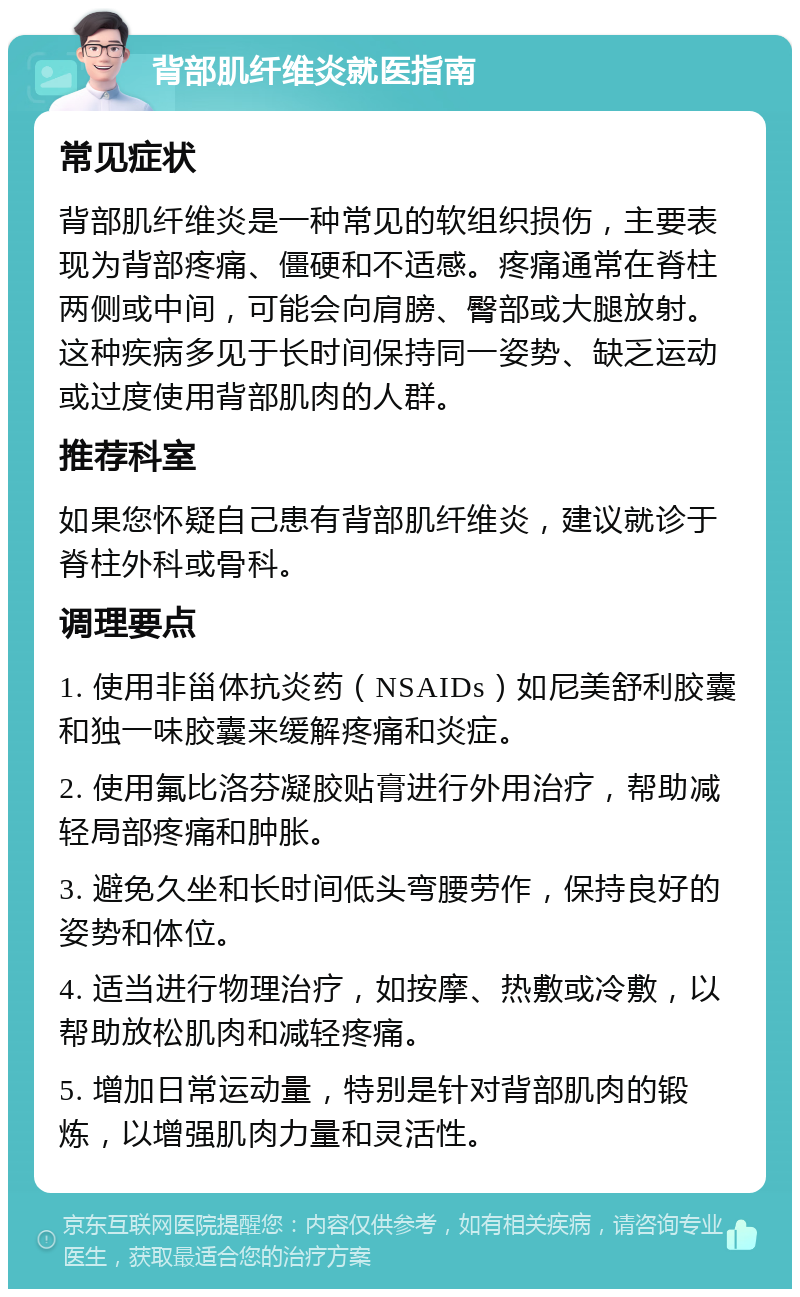 背部肌纤维炎就医指南 常见症状 背部肌纤维炎是一种常见的软组织损伤，主要表现为背部疼痛、僵硬和不适感。疼痛通常在脊柱两侧或中间，可能会向肩膀、臀部或大腿放射。这种疾病多见于长时间保持同一姿势、缺乏运动或过度使用背部肌肉的人群。 推荐科室 如果您怀疑自己患有背部肌纤维炎，建议就诊于脊柱外科或骨科。 调理要点 1. 使用非甾体抗炎药（NSAIDs）如尼美舒利胶囊和独一味胶囊来缓解疼痛和炎症。 2. 使用氟比洛芬凝胶贴膏进行外用治疗，帮助减轻局部疼痛和肿胀。 3. 避免久坐和长时间低头弯腰劳作，保持良好的姿势和体位。 4. 适当进行物理治疗，如按摩、热敷或冷敷，以帮助放松肌肉和减轻疼痛。 5. 增加日常运动量，特别是针对背部肌肉的锻炼，以增强肌肉力量和灵活性。