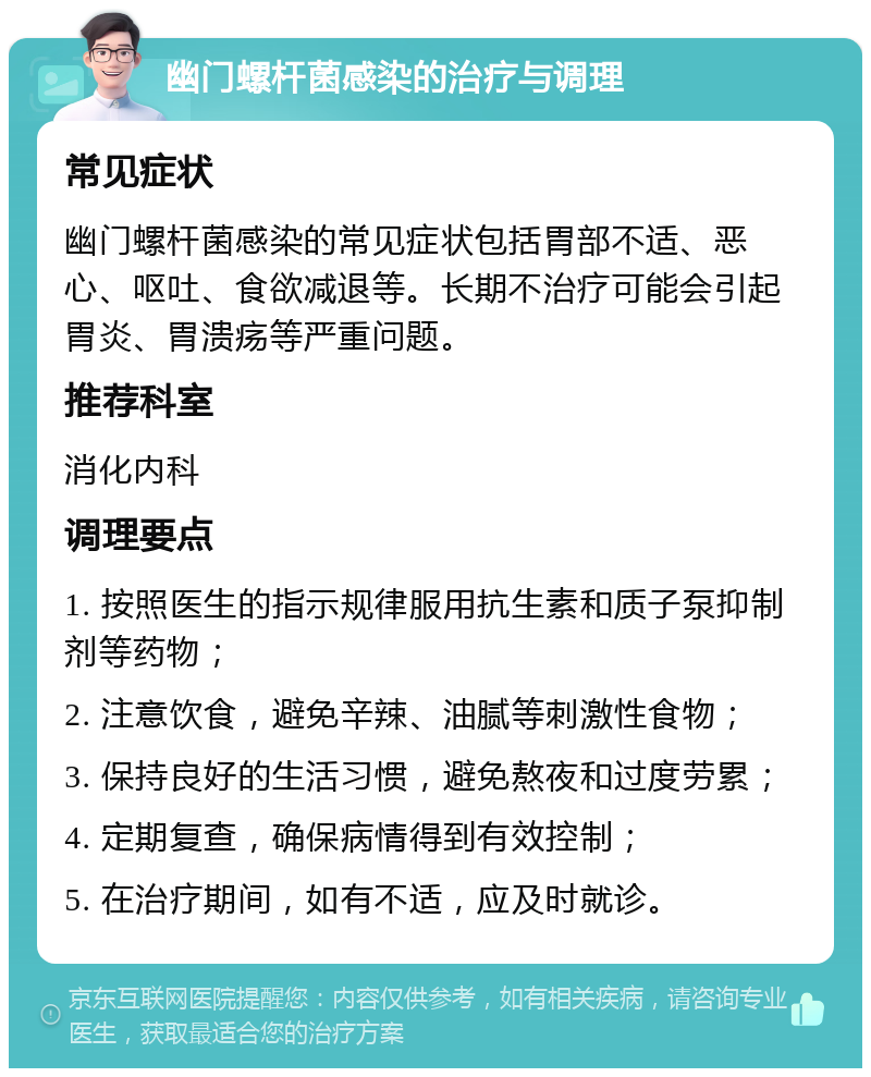 幽门螺杆菌感染的治疗与调理 常见症状 幽门螺杆菌感染的常见症状包括胃部不适、恶心、呕吐、食欲减退等。长期不治疗可能会引起胃炎、胃溃疡等严重问题。 推荐科室 消化内科 调理要点 1. 按照医生的指示规律服用抗生素和质子泵抑制剂等药物； 2. 注意饮食，避免辛辣、油腻等刺激性食物； 3. 保持良好的生活习惯，避免熬夜和过度劳累； 4. 定期复查，确保病情得到有效控制； 5. 在治疗期间，如有不适，应及时就诊。