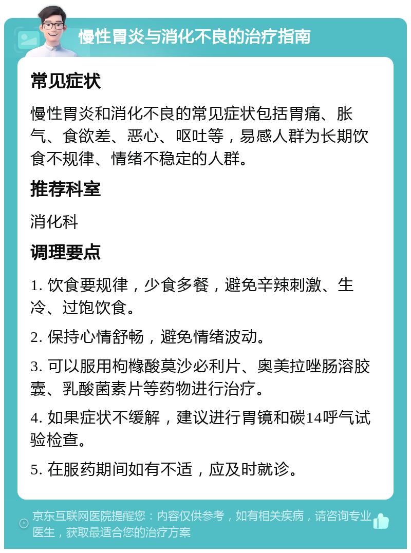 慢性胃炎与消化不良的治疗指南 常见症状 慢性胃炎和消化不良的常见症状包括胃痛、胀气、食欲差、恶心、呕吐等，易感人群为长期饮食不规律、情绪不稳定的人群。 推荐科室 消化科 调理要点 1. 饮食要规律，少食多餐，避免辛辣刺激、生冷、过饱饮食。 2. 保持心情舒畅，避免情绪波动。 3. 可以服用枸橼酸莫沙必利片、奥美拉唑肠溶胶囊、乳酸菌素片等药物进行治疗。 4. 如果症状不缓解，建议进行胃镜和碳14呼气试验检查。 5. 在服药期间如有不适，应及时就诊。