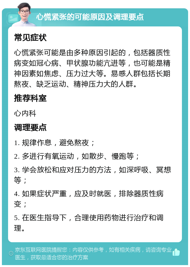 心慌紧张的可能原因及调理要点 常见症状 心慌紧张可能是由多种原因引起的，包括器质性病变如冠心病、甲状腺功能亢进等，也可能是精神因素如焦虑、压力过大等。易感人群包括长期熬夜、缺乏运动、精神压力大的人群。 推荐科室 心内科 调理要点 1. 规律作息，避免熬夜； 2. 多进行有氧运动，如散步、慢跑等； 3. 学会放松和应对压力的方法，如深呼吸、冥想等； 4. 如果症状严重，应及时就医，排除器质性病变； 5. 在医生指导下，合理使用药物进行治疗和调理。