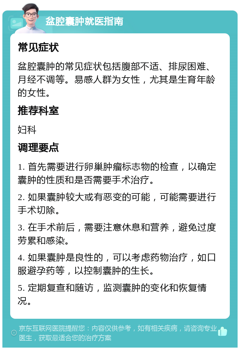 盆腔囊肿就医指南 常见症状 盆腔囊肿的常见症状包括腹部不适、排尿困难、月经不调等。易感人群为女性，尤其是生育年龄的女性。 推荐科室 妇科 调理要点 1. 首先需要进行卵巢肿瘤标志物的检查，以确定囊肿的性质和是否需要手术治疗。 2. 如果囊肿较大或有恶变的可能，可能需要进行手术切除。 3. 在手术前后，需要注意休息和营养，避免过度劳累和感染。 4. 如果囊肿是良性的，可以考虑药物治疗，如口服避孕药等，以控制囊肿的生长。 5. 定期复查和随访，监测囊肿的变化和恢复情况。