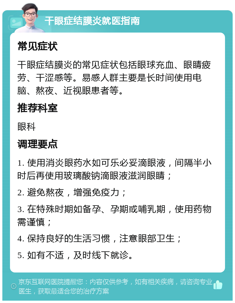 干眼症结膜炎就医指南 常见症状 干眼症结膜炎的常见症状包括眼球充血、眼睛疲劳、干涩感等。易感人群主要是长时间使用电脑、熬夜、近视眼患者等。 推荐科室 眼科 调理要点 1. 使用消炎眼药水如可乐必妥滴眼液，间隔半小时后再使用玻璃酸钠滴眼液滋润眼睛； 2. 避免熬夜，增强免疫力； 3. 在特殊时期如备孕、孕期或哺乳期，使用药物需谨慎； 4. 保持良好的生活习惯，注意眼部卫生； 5. 如有不适，及时线下就诊。