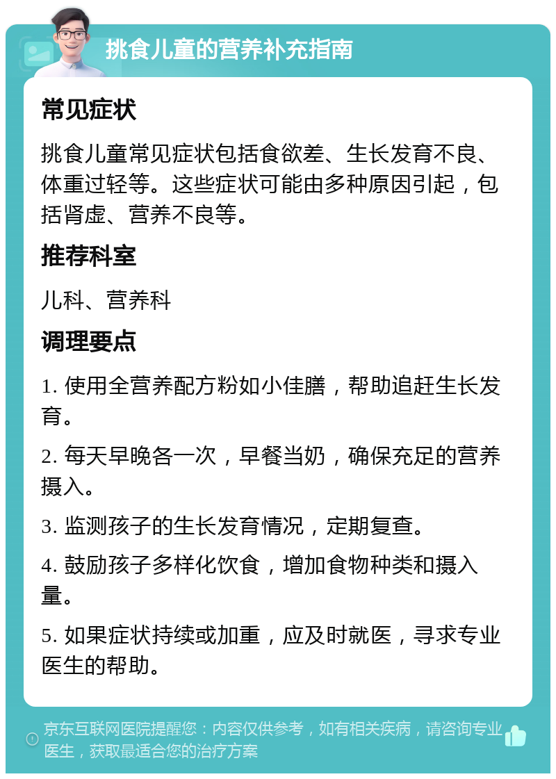 挑食儿童的营养补充指南 常见症状 挑食儿童常见症状包括食欲差、生长发育不良、体重过轻等。这些症状可能由多种原因引起，包括肾虚、营养不良等。 推荐科室 儿科、营养科 调理要点 1. 使用全营养配方粉如小佳膳，帮助追赶生长发育。 2. 每天早晚各一次，早餐当奶，确保充足的营养摄入。 3. 监测孩子的生长发育情况，定期复查。 4. 鼓励孩子多样化饮食，增加食物种类和摄入量。 5. 如果症状持续或加重，应及时就医，寻求专业医生的帮助。