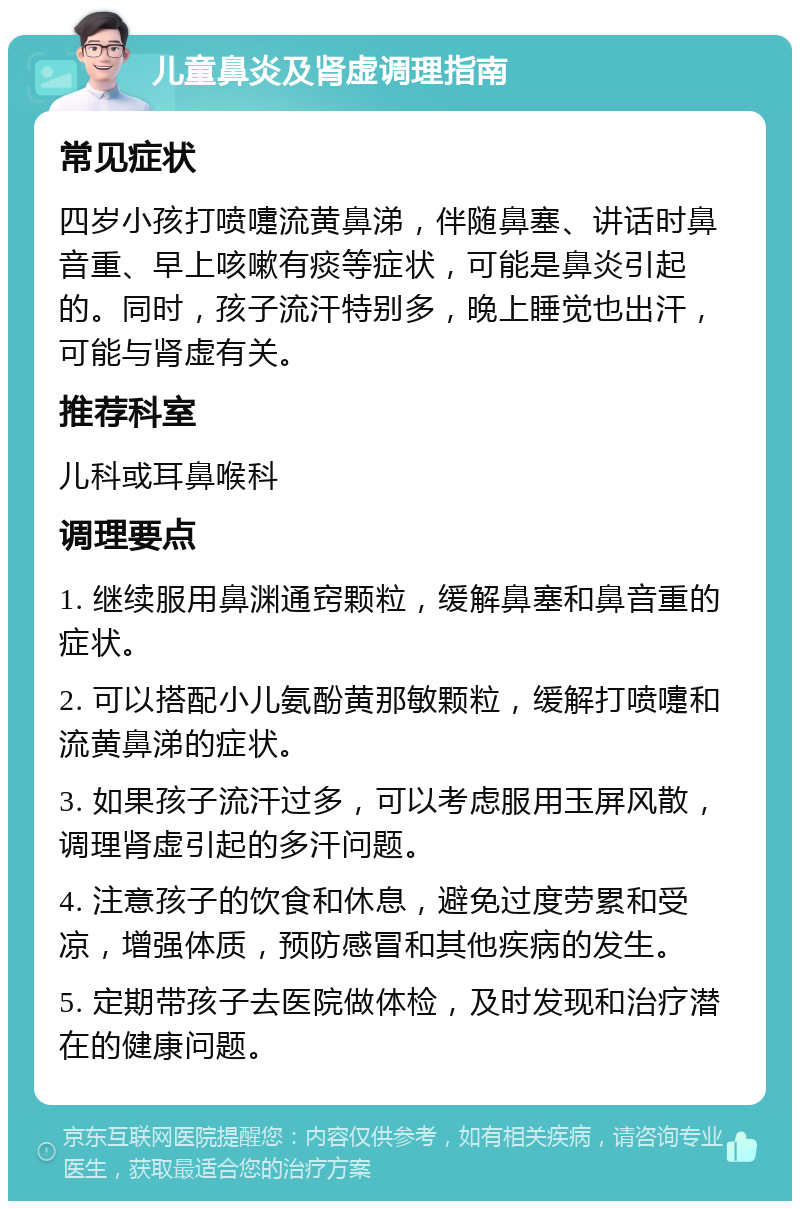 儿童鼻炎及肾虚调理指南 常见症状 四岁小孩打喷嚏流黄鼻涕，伴随鼻塞、讲话时鼻音重、早上咳嗽有痰等症状，可能是鼻炎引起的。同时，孩子流汗特别多，晚上睡觉也出汗，可能与肾虚有关。 推荐科室 儿科或耳鼻喉科 调理要点 1. 继续服用鼻渊通窍颗粒，缓解鼻塞和鼻音重的症状。 2. 可以搭配小儿氨酚黄那敏颗粒，缓解打喷嚏和流黄鼻涕的症状。 3. 如果孩子流汗过多，可以考虑服用玉屏风散，调理肾虚引起的多汗问题。 4. 注意孩子的饮食和休息，避免过度劳累和受凉，增强体质，预防感冒和其他疾病的发生。 5. 定期带孩子去医院做体检，及时发现和治疗潜在的健康问题。