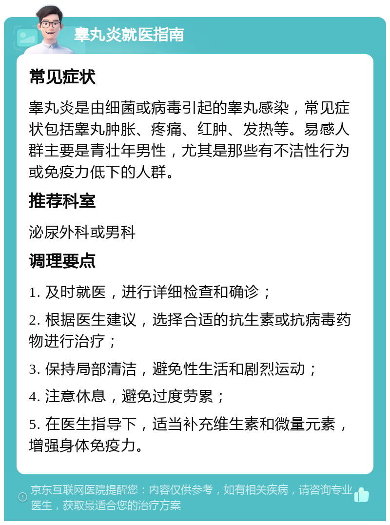 睾丸炎就医指南 常见症状 睾丸炎是由细菌或病毒引起的睾丸感染，常见症状包括睾丸肿胀、疼痛、红肿、发热等。易感人群主要是青壮年男性，尤其是那些有不洁性行为或免疫力低下的人群。 推荐科室 泌尿外科或男科 调理要点 1. 及时就医，进行详细检查和确诊； 2. 根据医生建议，选择合适的抗生素或抗病毒药物进行治疗； 3. 保持局部清洁，避免性生活和剧烈运动； 4. 注意休息，避免过度劳累； 5. 在医生指导下，适当补充维生素和微量元素，增强身体免疫力。