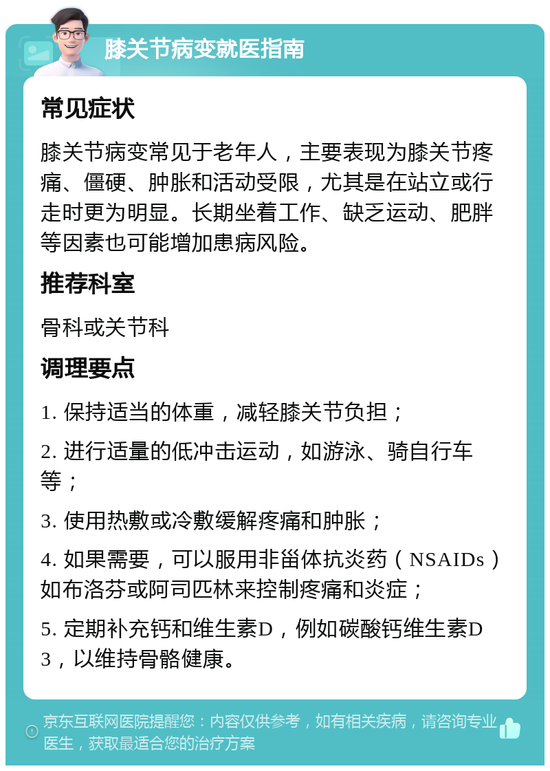 膝关节病变就医指南 常见症状 膝关节病变常见于老年人，主要表现为膝关节疼痛、僵硬、肿胀和活动受限，尤其是在站立或行走时更为明显。长期坐着工作、缺乏运动、肥胖等因素也可能增加患病风险。 推荐科室 骨科或关节科 调理要点 1. 保持适当的体重，减轻膝关节负担； 2. 进行适量的低冲击运动，如游泳、骑自行车等； 3. 使用热敷或冷敷缓解疼痛和肿胀； 4. 如果需要，可以服用非甾体抗炎药（NSAIDs）如布洛芬或阿司匹林来控制疼痛和炎症； 5. 定期补充钙和维生素D，例如碳酸钙维生素D3，以维持骨骼健康。