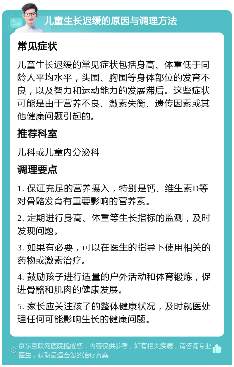 儿童生长迟缓的原因与调理方法 常见症状 儿童生长迟缓的常见症状包括身高、体重低于同龄人平均水平，头围、胸围等身体部位的发育不良，以及智力和运动能力的发展滞后。这些症状可能是由于营养不良、激素失衡、遗传因素或其他健康问题引起的。 推荐科室 儿科或儿童内分泌科 调理要点 1. 保证充足的营养摄入，特别是钙、维生素D等对骨骼发育有重要影响的营养素。 2. 定期进行身高、体重等生长指标的监测，及时发现问题。 3. 如果有必要，可以在医生的指导下使用相关的药物或激素治疗。 4. 鼓励孩子进行适量的户外活动和体育锻炼，促进骨骼和肌肉的健康发展。 5. 家长应关注孩子的整体健康状况，及时就医处理任何可能影响生长的健康问题。