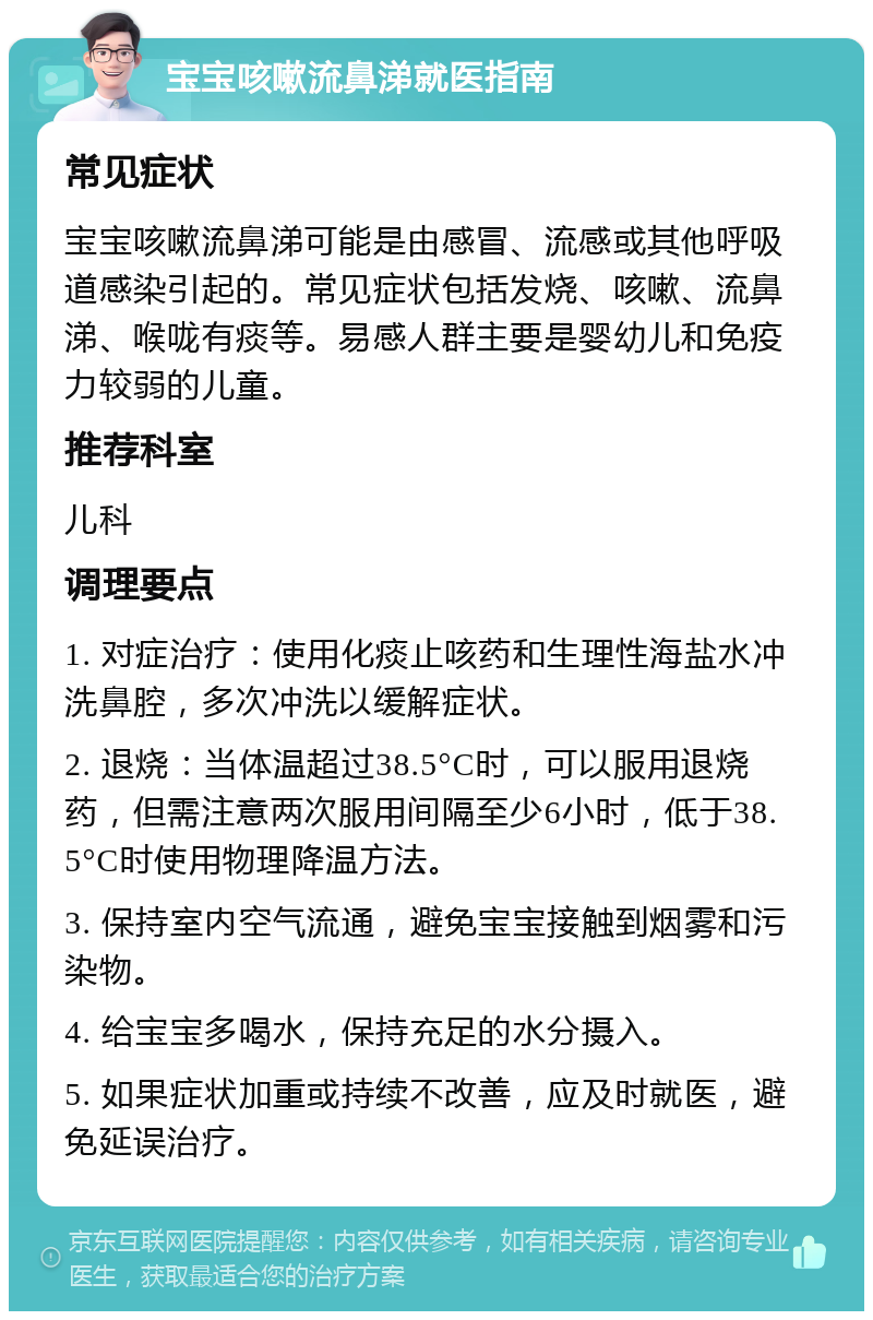 宝宝咳嗽流鼻涕就医指南 常见症状 宝宝咳嗽流鼻涕可能是由感冒、流感或其他呼吸道感染引起的。常见症状包括发烧、咳嗽、流鼻涕、喉咙有痰等。易感人群主要是婴幼儿和免疫力较弱的儿童。 推荐科室 儿科 调理要点 1. 对症治疗：使用化痰止咳药和生理性海盐水冲洗鼻腔，多次冲洗以缓解症状。 2. 退烧：当体温超过38.5°C时，可以服用退烧药，但需注意两次服用间隔至少6小时，低于38.5°C时使用物理降温方法。 3. 保持室内空气流通，避免宝宝接触到烟雾和污染物。 4. 给宝宝多喝水，保持充足的水分摄入。 5. 如果症状加重或持续不改善，应及时就医，避免延误治疗。