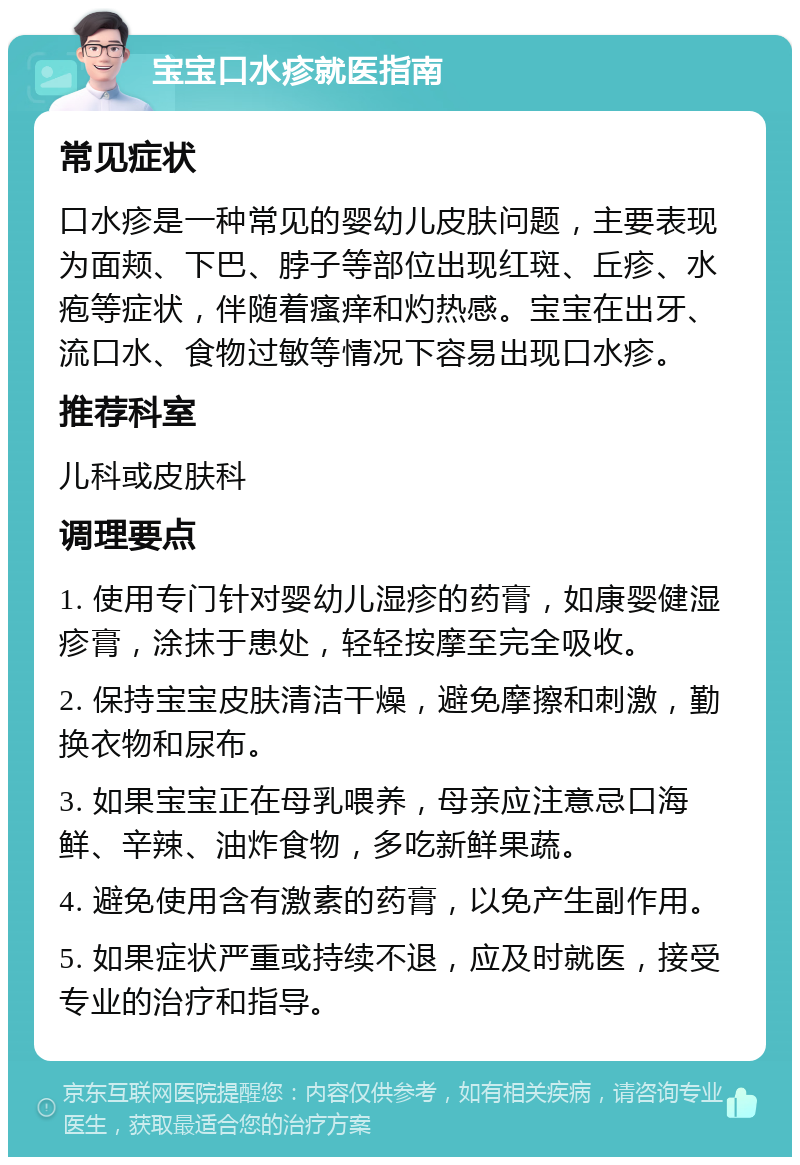 宝宝口水疹就医指南 常见症状 口水疹是一种常见的婴幼儿皮肤问题，主要表现为面颊、下巴、脖子等部位出现红斑、丘疹、水疱等症状，伴随着瘙痒和灼热感。宝宝在出牙、流口水、食物过敏等情况下容易出现口水疹。 推荐科室 儿科或皮肤科 调理要点 1. 使用专门针对婴幼儿湿疹的药膏，如康婴健湿疹膏，涂抹于患处，轻轻按摩至完全吸收。 2. 保持宝宝皮肤清洁干燥，避免摩擦和刺激，勤换衣物和尿布。 3. 如果宝宝正在母乳喂养，母亲应注意忌口海鲜、辛辣、油炸食物，多吃新鲜果蔬。 4. 避免使用含有激素的药膏，以免产生副作用。 5. 如果症状严重或持续不退，应及时就医，接受专业的治疗和指导。