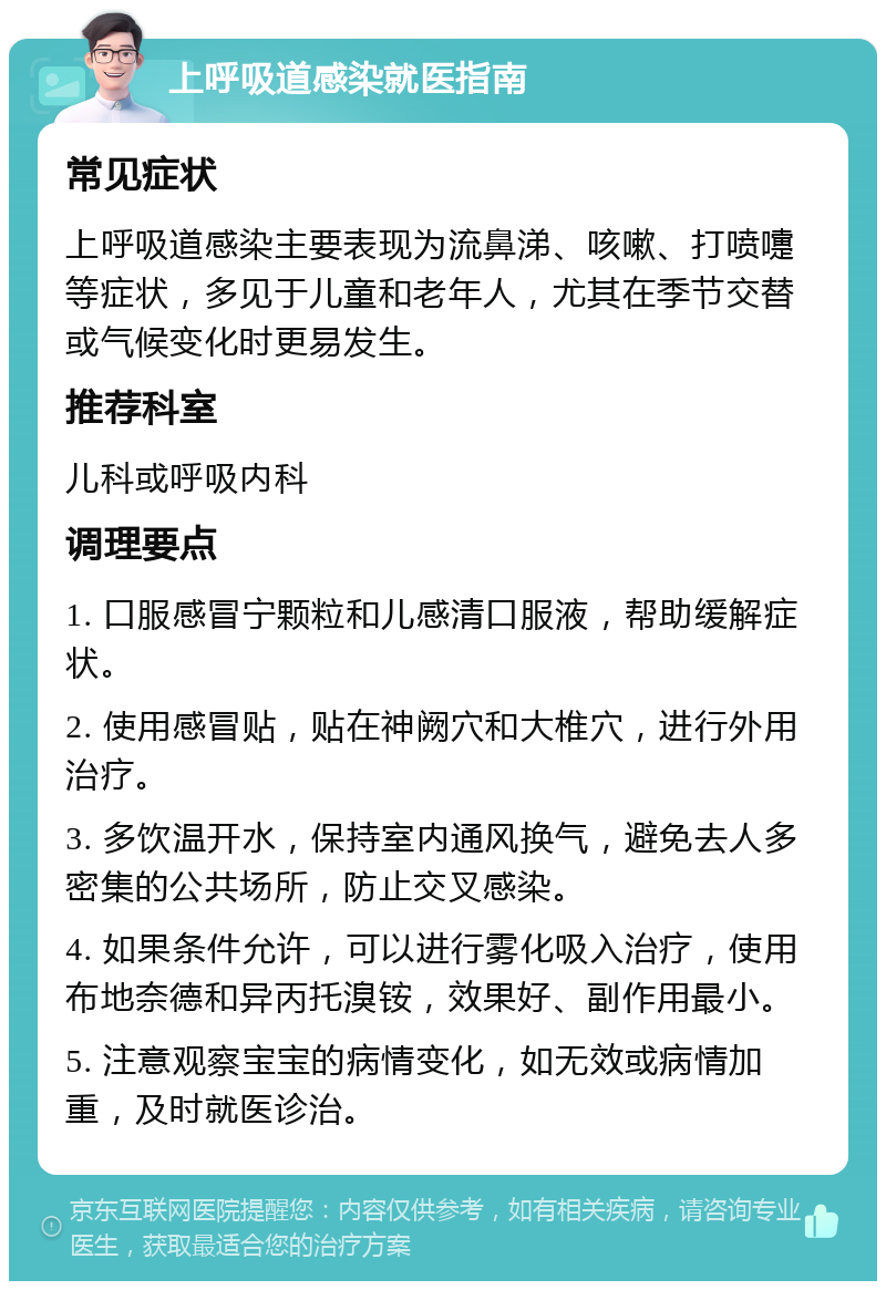 上呼吸道感染就医指南 常见症状 上呼吸道感染主要表现为流鼻涕、咳嗽、打喷嚏等症状，多见于儿童和老年人，尤其在季节交替或气候变化时更易发生。 推荐科室 儿科或呼吸内科 调理要点 1. 口服感冒宁颗粒和儿感清口服液，帮助缓解症状。 2. 使用感冒贴，贴在神阙穴和大椎穴，进行外用治疗。 3. 多饮温开水，保持室内通风换气，避免去人多密集的公共场所，防止交叉感染。 4. 如果条件允许，可以进行雾化吸入治疗，使用布地奈德和异丙托溴铵，效果好、副作用最小。 5. 注意观察宝宝的病情变化，如无效或病情加重，及时就医诊治。