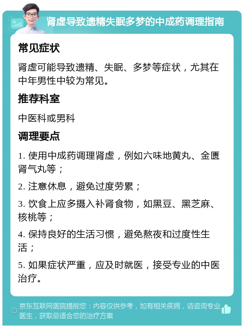 肾虚导致遗精失眠多梦的中成药调理指南 常见症状 肾虚可能导致遗精、失眠、多梦等症状，尤其在中年男性中较为常见。 推荐科室 中医科或男科 调理要点 1. 使用中成药调理肾虚，例如六味地黄丸、金匮肾气丸等； 2. 注意休息，避免过度劳累； 3. 饮食上应多摄入补肾食物，如黑豆、黑芝麻、核桃等； 4. 保持良好的生活习惯，避免熬夜和过度性生活； 5. 如果症状严重，应及时就医，接受专业的中医治疗。