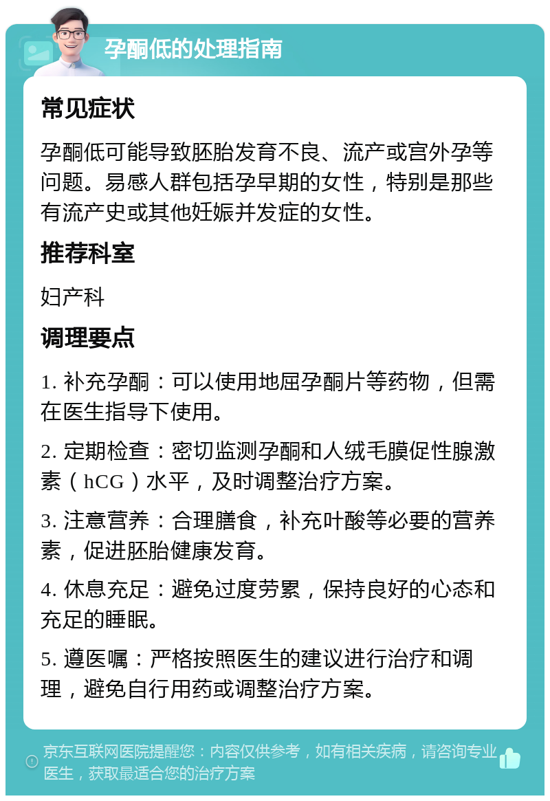 孕酮低的处理指南 常见症状 孕酮低可能导致胚胎发育不良、流产或宫外孕等问题。易感人群包括孕早期的女性，特别是那些有流产史或其他妊娠并发症的女性。 推荐科室 妇产科 调理要点 1. 补充孕酮：可以使用地屈孕酮片等药物，但需在医生指导下使用。 2. 定期检查：密切监测孕酮和人绒毛膜促性腺激素（hCG）水平，及时调整治疗方案。 3. 注意营养：合理膳食，补充叶酸等必要的营养素，促进胚胎健康发育。 4. 休息充足：避免过度劳累，保持良好的心态和充足的睡眠。 5. 遵医嘱：严格按照医生的建议进行治疗和调理，避免自行用药或调整治疗方案。